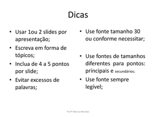 Dicas
• Usar 1ou 2 slides por
apresentação;
• Escreva em forma de
tópicos;
• Inclua de 4 a 5 pontos
por slide;
• Evitar excessos de
palavras;
Profª Márcia Mendes
• Use fonte tamanho 30
ou conforme necessitar;
• Use fontes de tamanhos
diferentes para pontos:
principais e secundários;
• Use fonte sempre
legível;
 