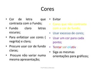 Cores
• Cor de letra que
contrasta com o Fundo;
• Fundo claro letras
escuras;
• Para enfatizar use cores (
negrita) e claro;
• Procure usar cor de fundo
claras;
• Procure não variar numa
mesma apresentação;
Profª Márcia Mendes
• Evitar
• Cores que não contrasta
com a cor de fundo;
• Usar excesso de cores;
• Usar um cor para cada
ponto;
• Tentar ser criativo
• Siga as mesmas
orientações para gráficos;
 
