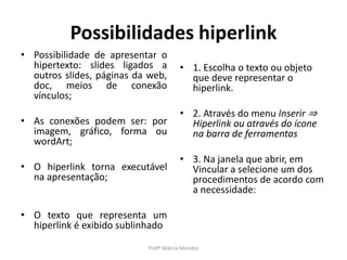 Possibilidades hiperlink
• Possibilidade de apresentar o
hipertexto: slides ligados a
outros slides, páginas da web,
doc, meios de conexão
vínculos;
• As conexões podem ser: por
imagem, gráfico, forma ou
wordArt;
• O hiperlink torna executável
na apresentação;
• O texto que representa um
hiperlink é exibido sublinhado
Profª Márcia Mendes
• 1. Escolha o texto ou objeto
que deve representar o
hiperlink.
• 2. Através do menu Inserir ⇒
Hiperlink ou através do ícone
na barra de ferramentas
• 3. Na janela que abrir, em
Vincular a selecione um dos
procedimentos de acordo com
a necessidade:
 