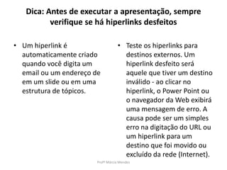 Dica: Antes de executar a apresentação, sempre
verifique se há hiperlinks desfeitos
• Um hiperlink é
automaticamente criado
quando você digita um
email ou um endereço de
em um slide ou em uma
estrutura de tópicos.
• Teste os hiperlinks para
destinos externos. Um
hiperlink desfeito será
aquele que tiver um destino
inválido - ao clicar no
hiperlink, o Power Point ou
o navegador da Web exibirá
uma mensagem de erro. A
causa pode ser um simples
erro na digitação do URL ou
um hiperlink para um
destino que foi movido ou
excluído da rede (Internet).
Profª Márcia Mendes
 