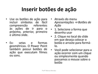 Inserir botões de ação
• Use os botões de ação para
incluir símbolos de fácil
compreensão referentes
às ações de ir para o
próximo, anterior, primeiro
e último slide.
• Ex: setas e formas
geométricas. O Power Point
também possui botões de
ação que executam filmes
ou sons.
• Através do menu
Apresentações ⇒ Botões de
Ação
• 1. Selecione a forma que
desenha usar
• 2. Clique no local do slide
em que deseja colocar o
botão e arraste para formá-
lo.
• Você pode selecionar para a
ação ocorrer com um clique
ou simplesmente quando
passamos o mouse sobre o
botão
Profª Márcia Mendes
 