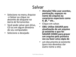 Salvar
• Selecione no menu Arquivo
⇒ Salvar ou clique no
desenho do disquete na
barra de ferramentas
• Você pode salvar pen drive,
CD ou em algum diretório
do seu computador.
• Selecione o desejado
• Atenção! Não usar acentos,
pontuação, espaços no
nome do arquivo ou
caracteres especiasis como
#, @, * etc..
• Clique em salvar.
• OBS: Utilize SALVAR para
atualização de um arquivo
já existente e que foi
SALVAR COMO para gravar
um arquivo pela primeira
vez ou fazer uma cópia de
• um documento já existente
(para isto devemos dar
outro nome a ele).
Profª Márcia Mendes
 