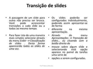 Transição de slides
• A passagem de um slide para
outro não precisa ser brusca.
Você pode acrescentar
transições a cada slide ou a
todos ao mesmo tempo.
• Para fazer isto de uma maneira
mais simples selecione através
do menu Exibir ⇒ Classificação
de slides . Desta forma
aparecerão todos os slides de
uma vez.
• Os slides poderão ser
configurados individualmente,
podendo assim apresentar-se
de forma
• diferente na mesma
apresentação.
• Através do menu
Apresentações ⇒ Transição de
slides... ou clicando com o
botão direito do
• mouse sobre algum slide e
selecionando está opção
aparece no painel de tarefas
uma serie de
• opções a serem configuradas.
Profª Márcia Mendes
 