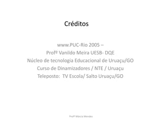 Créditos
www.PUC-Rio 2005 –
Profº Vanildo Meira UESB- DQE
Núcleo de tecnologia Educacional de Uruaçu/GO
Curso de Dinamizadores / NTE / Uruaçu
Teleposto: TV Escola/ Salto Uruaçu/GO
Profª Márcia Mendes
 