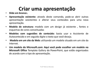 Criar uma apresentação
• Slide em branco:.
• Apresentação existente: através deste comando, pode-se abrir outras
apresentaçõe sexistentes e alterar seus conteúdos para uma nova
apresentação.
• Modelo de estrutura: modelo com um design já existente , fontes e
esquemas de cores conceituadas
• Modelos com sugestões de conteúdo: basta usar o Assistente de
Autoconteúdo e em seguida digite o texto que você deseja.
• Modelo em um site da Web: utilizando um modelo situado em um site da
Internet.
• Um modelo do Microsoft.com: Aqui você pode escolher um modelo no
Microsoft Office Template Gallery do PowerPoint, que estão organizados
de acordo com o tipo de apresentação.
Profª Márcia Mendes
 