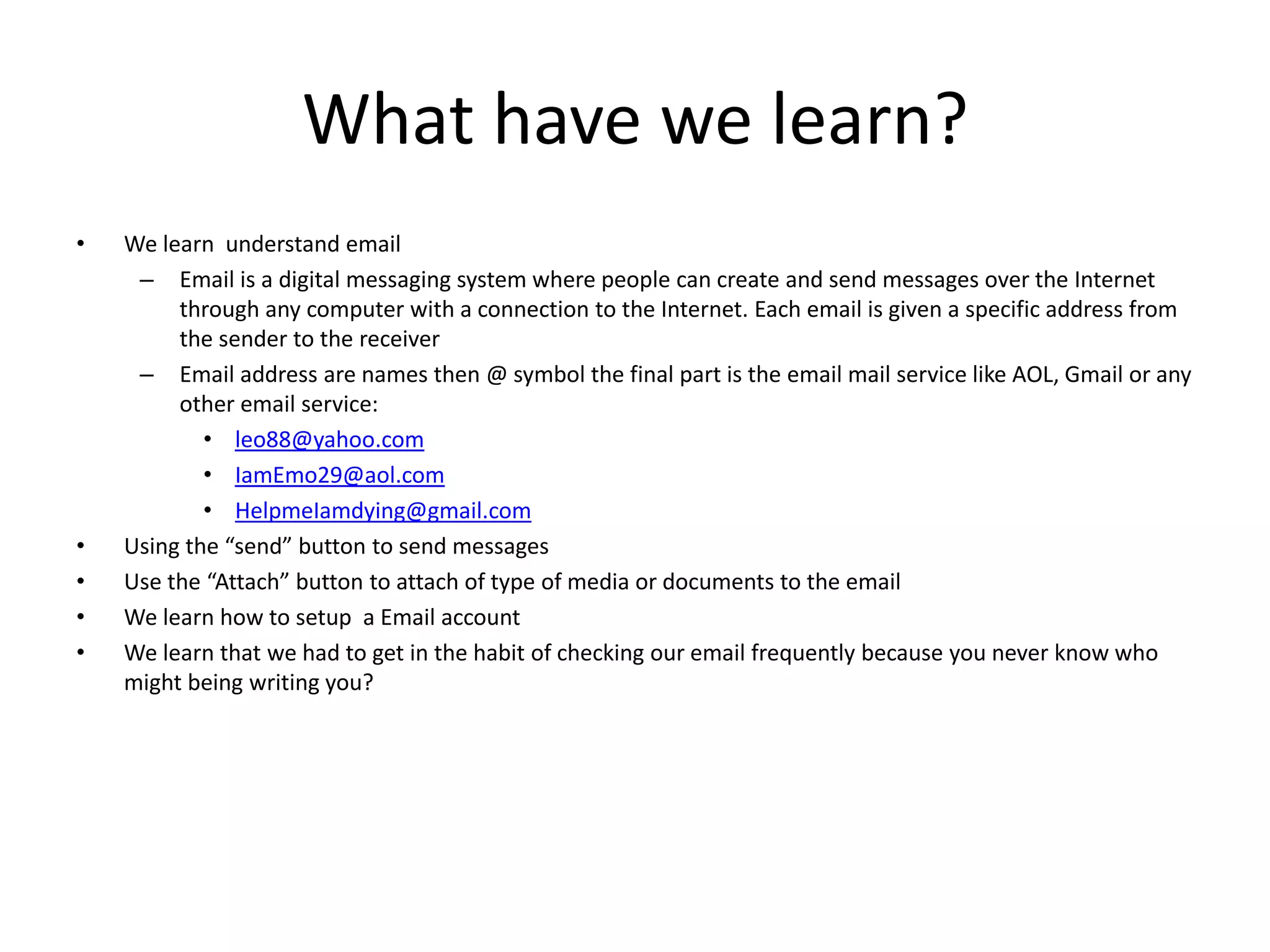 What have we learn?
• We learn understand email
– Email is a digital messaging system where people can create and send messages over the Internet
through any computer with a connection to the Internet. Each email is given a specific address from
the sender to the receiver
– Email address are names then @ symbol the final part is the email mail service like AOL, Gmail or any
other email service:
• leo88@yahoo.com
• IamEmo29@aol.com
• HelpmeIamdying@gmail.com
• Using the “send” button to send messages
• Use the “Attach” button to attach of type of media or documents to the email
• We learn how to setup a Email account
• We learn that we had to get in the habit of checking our email frequently because you never know who
might being writing you?
 