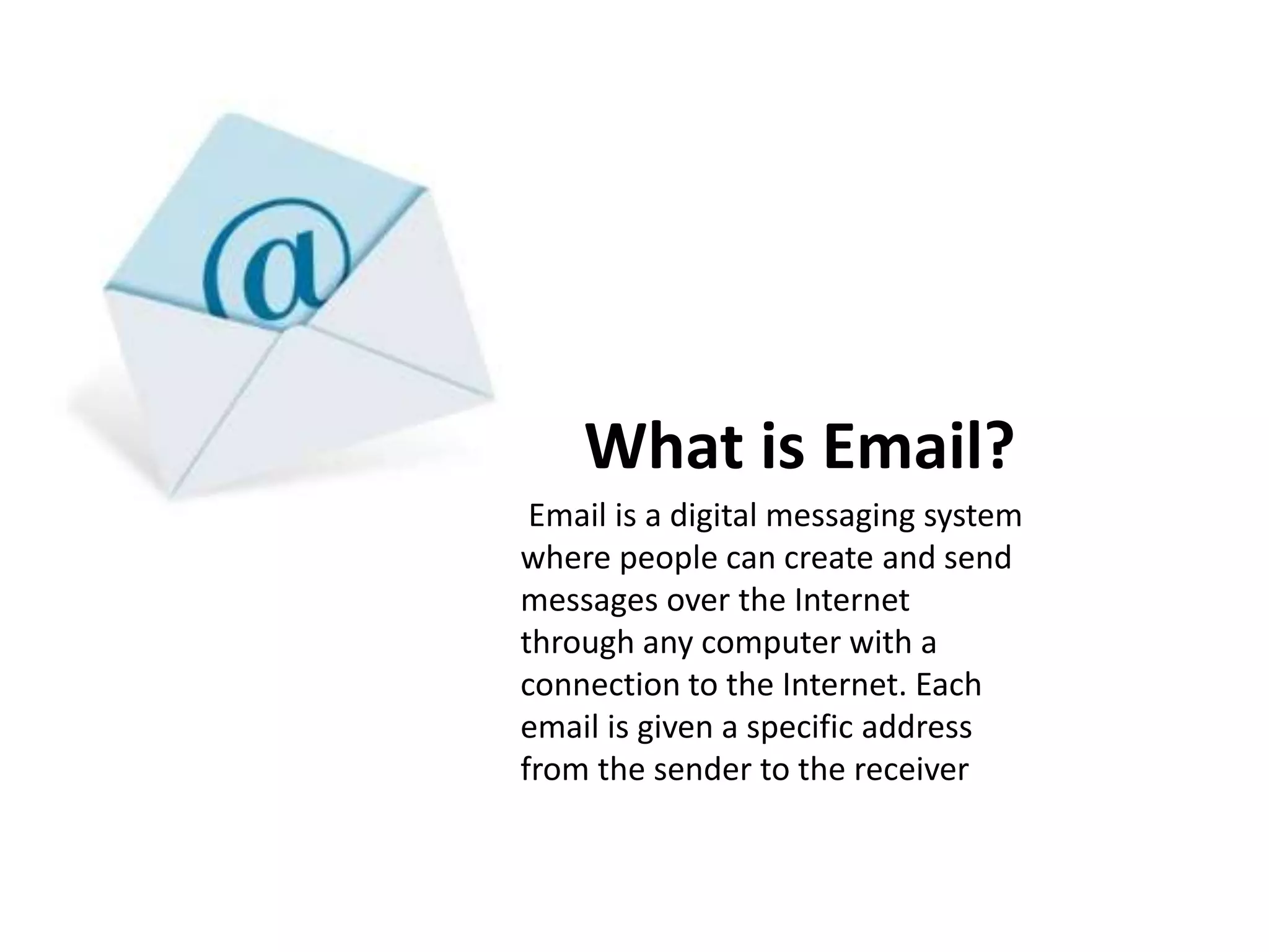 What is Email?
Email is a digital messaging system
where people can create and send
messages over the Internet
through any computer with a
connection to the Internet. Each
email is given a specific address
from the sender to the receiver
 