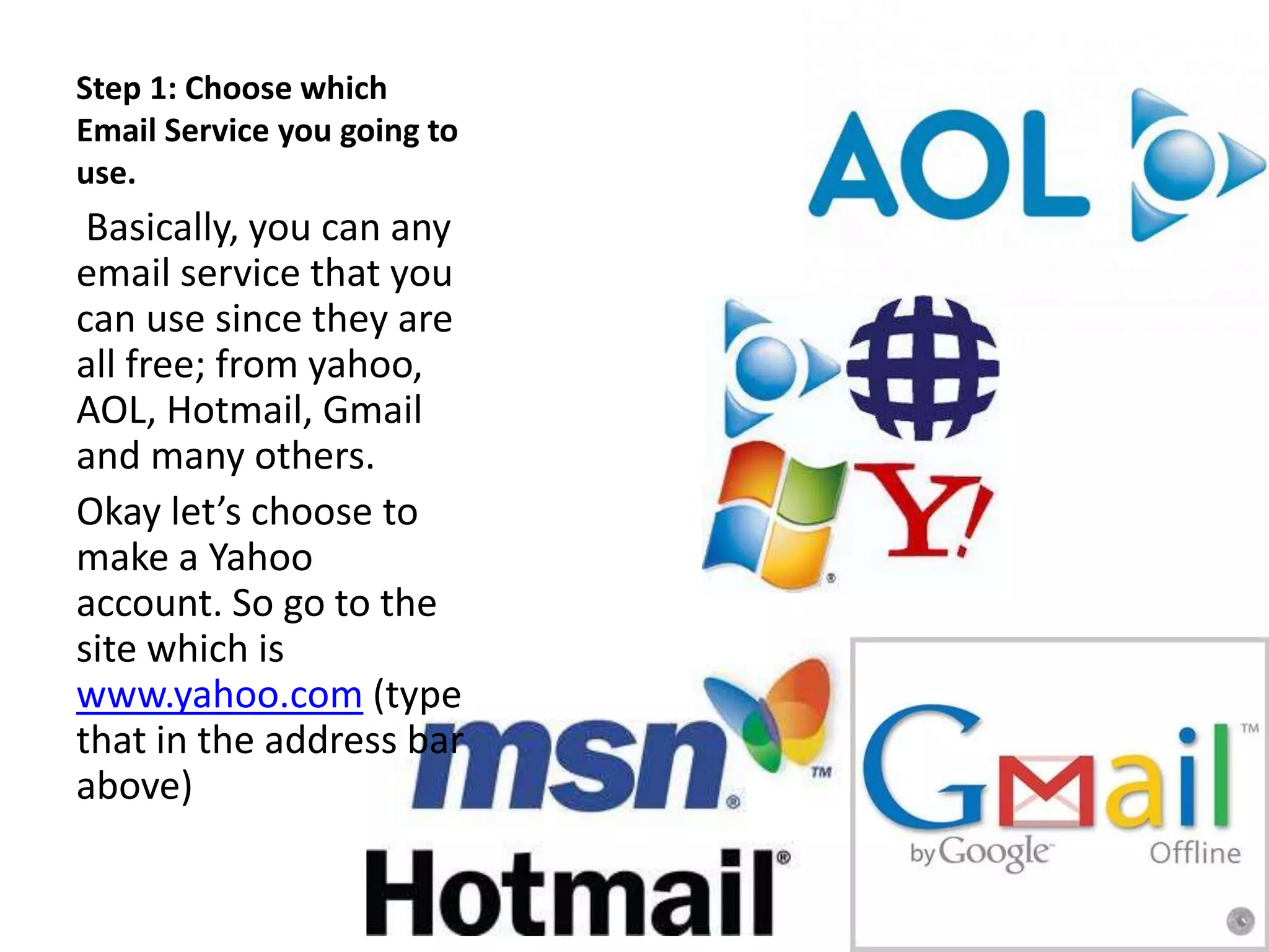 Step 1: Choose which
Email Service you going to
use.
Basically, you can any
email service that you
can use since they are
all free; from yahoo,
AOL, Hotmail, Gmail
and many others.
Okay let’s choose to
make a Yahoo
account. So go to the
site which is
www.yahoo.com (type
that in the address bar
above)
 
