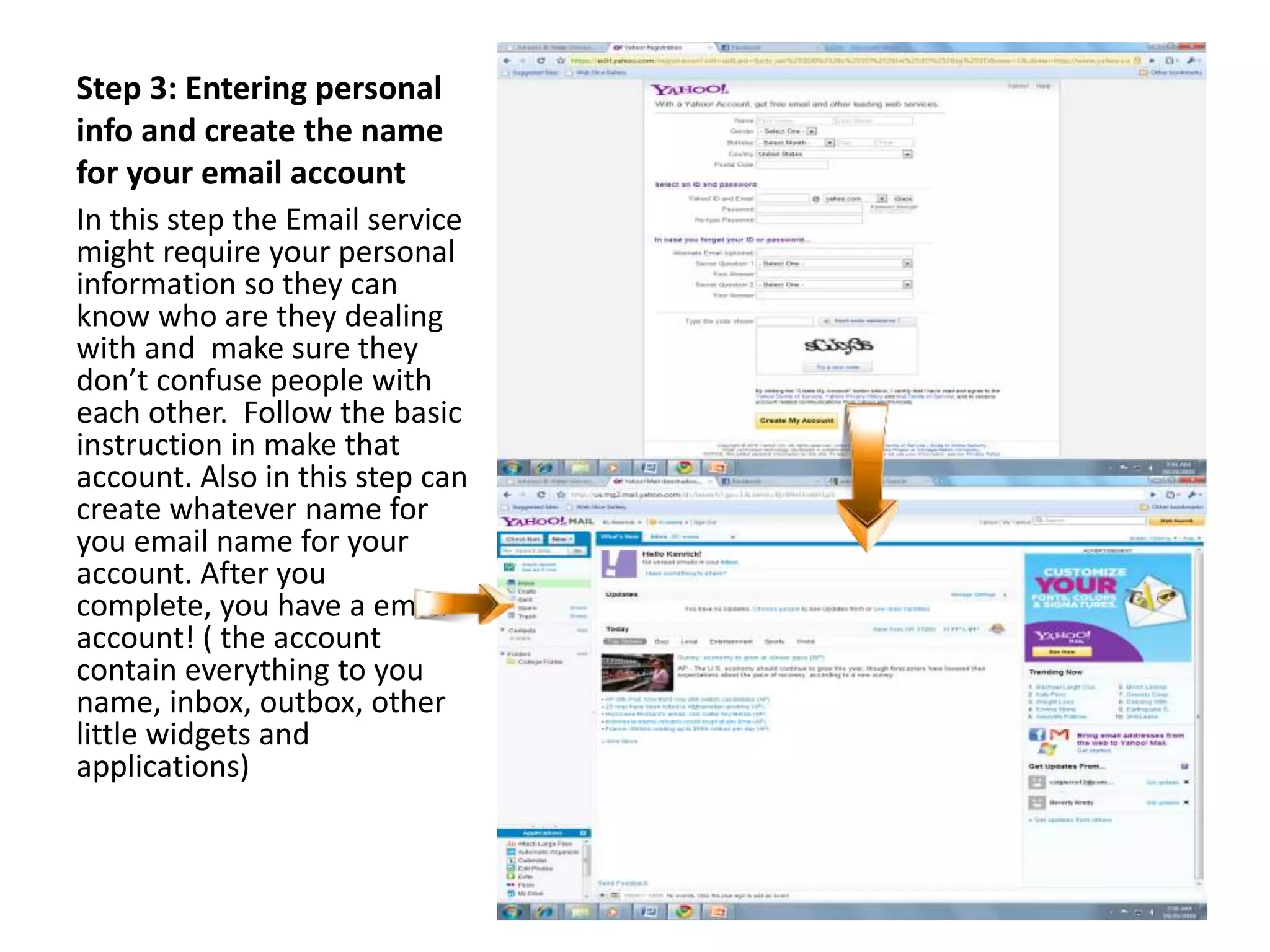 Step 3: Entering personal
info and create the name
for your email account
In this step the Email service
might require your personal
information so they can
know who are they dealing
with and make sure they
don’t confuse people with
each other. Follow the basic
instruction in make that
account. Also in this step can
create whatever name for
you email name for your
account. After you
complete, you have a email
account! ( the account
contain everything to you
name, inbox, outbox, other
little widgets and
applications)
 