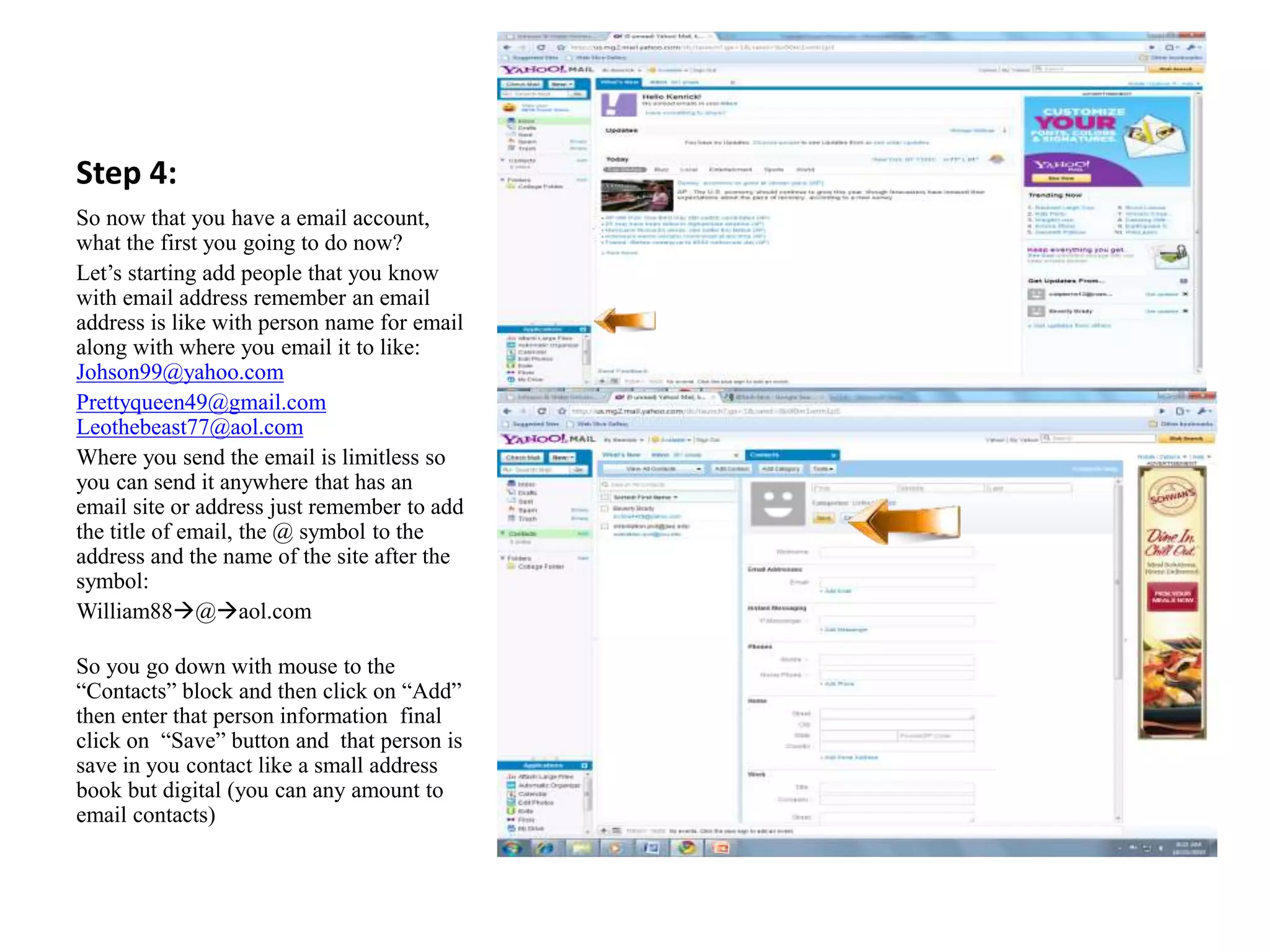 Step 4:
So now that you have a email account,
what the first you going to do now?
Let’s starting add people that you know
with email address remember an email
address is like with person name for email
along with where you email it to like:
Johson99@yahoo.com
Prettyqueen49@gmail.com
Leothebeast77@aol.com
Where you send the email is limitless so
you can send it anywhere that has an
email site or address just remember to add
the title of email, the @ symbol to the
address and the name of the site after the
symbol:
William88@aol.com
So you go down with mouse to the
“Contacts” block and then click on “Add”
then enter that person information final
click on “Save” button and that person is
save in you contact like a small address
book but digital (you can any amount to
email contacts)
 