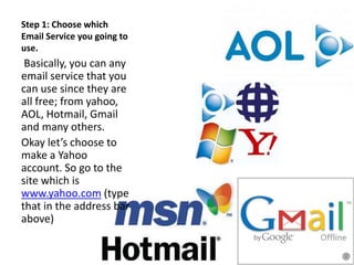 Step 1: Choose which
Email Service you going to
use.
Basically, you can any
email service that you
can use since they are
all free; from yahoo,
AOL, Hotmail, Gmail
and many others.
Okay let’s choose to
make a Yahoo
account. So go to the
site which is
www.yahoo.com (type
that in the address bar
above)
 