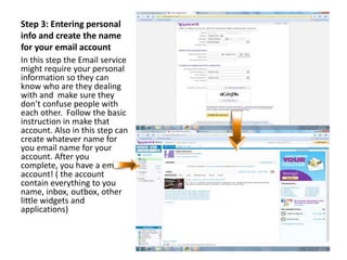 Step 3: Entering personal
info and create the name
for your email account
In this step the Email service
might require your personal
information so they can
know who are they dealing
with and make sure they
don’t confuse people with
each other. Follow the basic
instruction in make that
account. Also in this step can
create whatever name for
you email name for your
account. After you
complete, you have a email
account! ( the account
contain everything to you
name, inbox, outbox, other
little widgets and
applications)
 