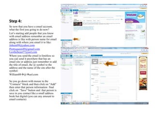 Step 4:
So now that you have a email account,
what the first you going to do now?
Let’s starting add people that you know
with email address remember an email
address is like with person name for email
along with where you email it to like:
Johson99@yahoo.com
Prettyqueen49@gmail.com
Leothebeast77@aol.com
Where you send the email is limitless so
you can send it anywhere that has an
email site or address just remember to add
the title of email, the @ symbol to the
address and the name of the site after the
symbol:
William88@aol.com
So you go down with mouse to the
“Contacts” block and then click on “Add”
then enter that person information final
click on “Save” button and that person is
save in you contact like a small address
book but digital (you can any amount to
email contacts)
 