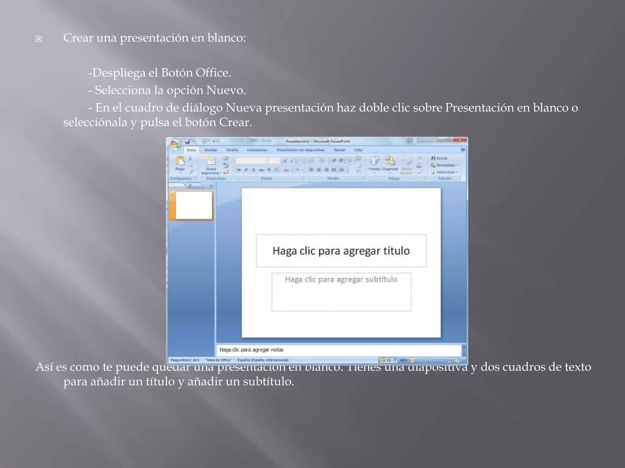Crear una presentación en blanco: 	-Despliega el Botón Office.		- Selecciona la opción Nuevo. 	- En el cuadro de diálogo Nueva presentación haz doble clic sobre Presentación en blanco o selecciónala y pulsa el botón Crear.Así es como te puede quedar una presentación en blanco. Tienes una diapositiva y dos cuadros de texto para añadir un título y añadir un subtítulo. 