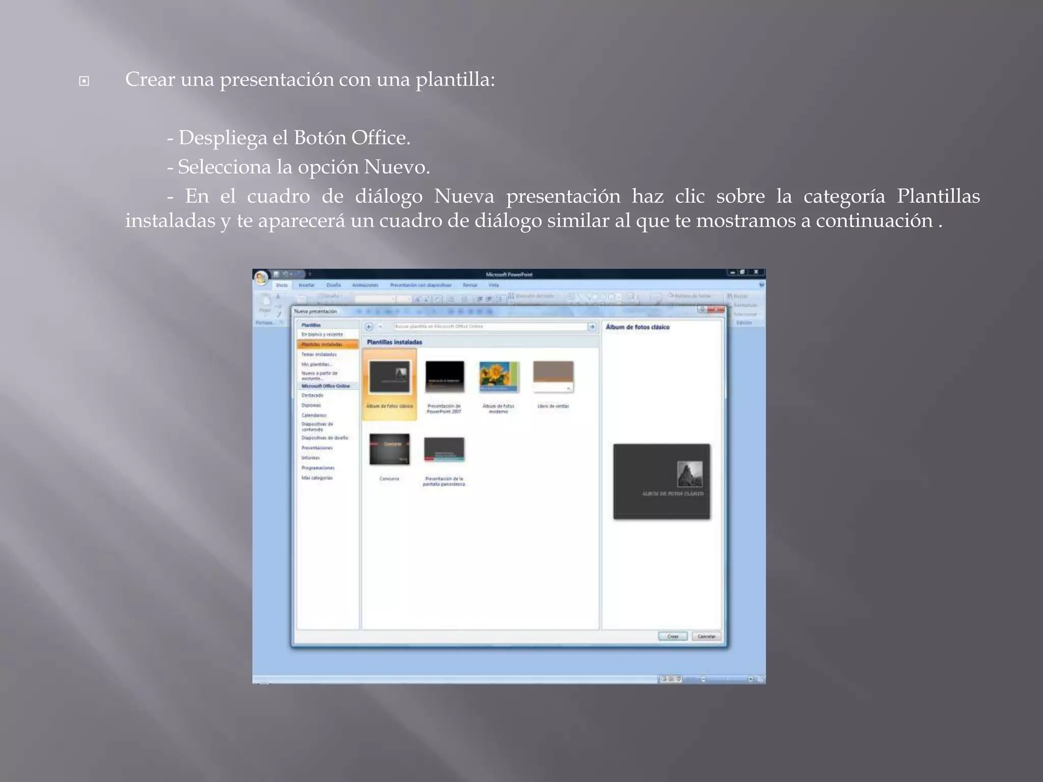 Crear una presentación con una plantilla: 	- Despliega el Botón Office. 		- Selecciona la opción Nuevo. 		- En el cuadro de diálogo Nueva presentación haz clic sobre la categoría Plantillas instaladas y te aparecerá un cuadro de diálogo similar al que te mostramos a continuación .