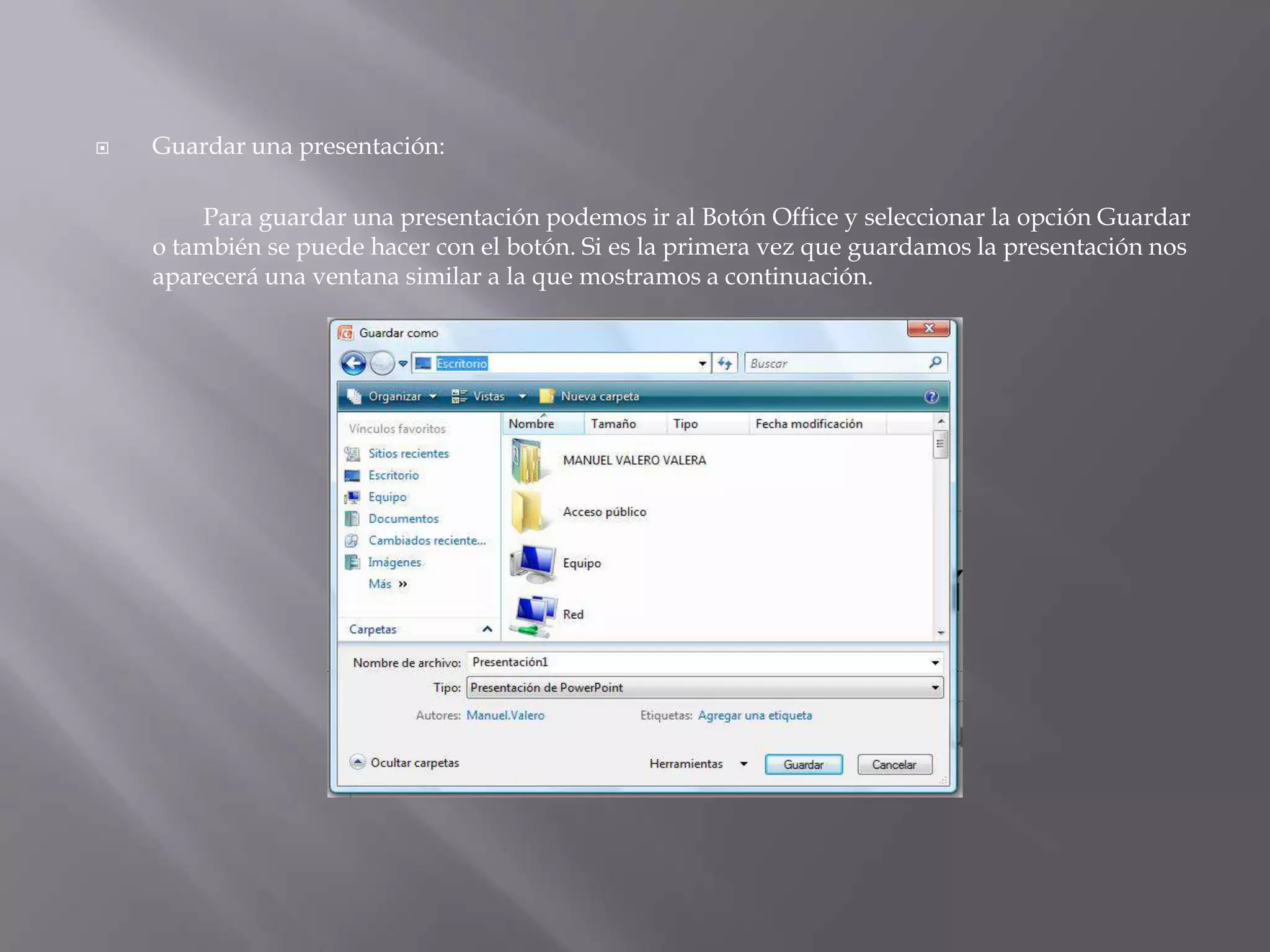 Guardar una presentación: 	Para guardar una presentación podemos ir al Botón Office y seleccionar la opción Guardar o también se puede hacer con el botón. Si es la primera vez que guardamos la presentación nos aparecerá una ventana similar a la que mostramos a continuación. 