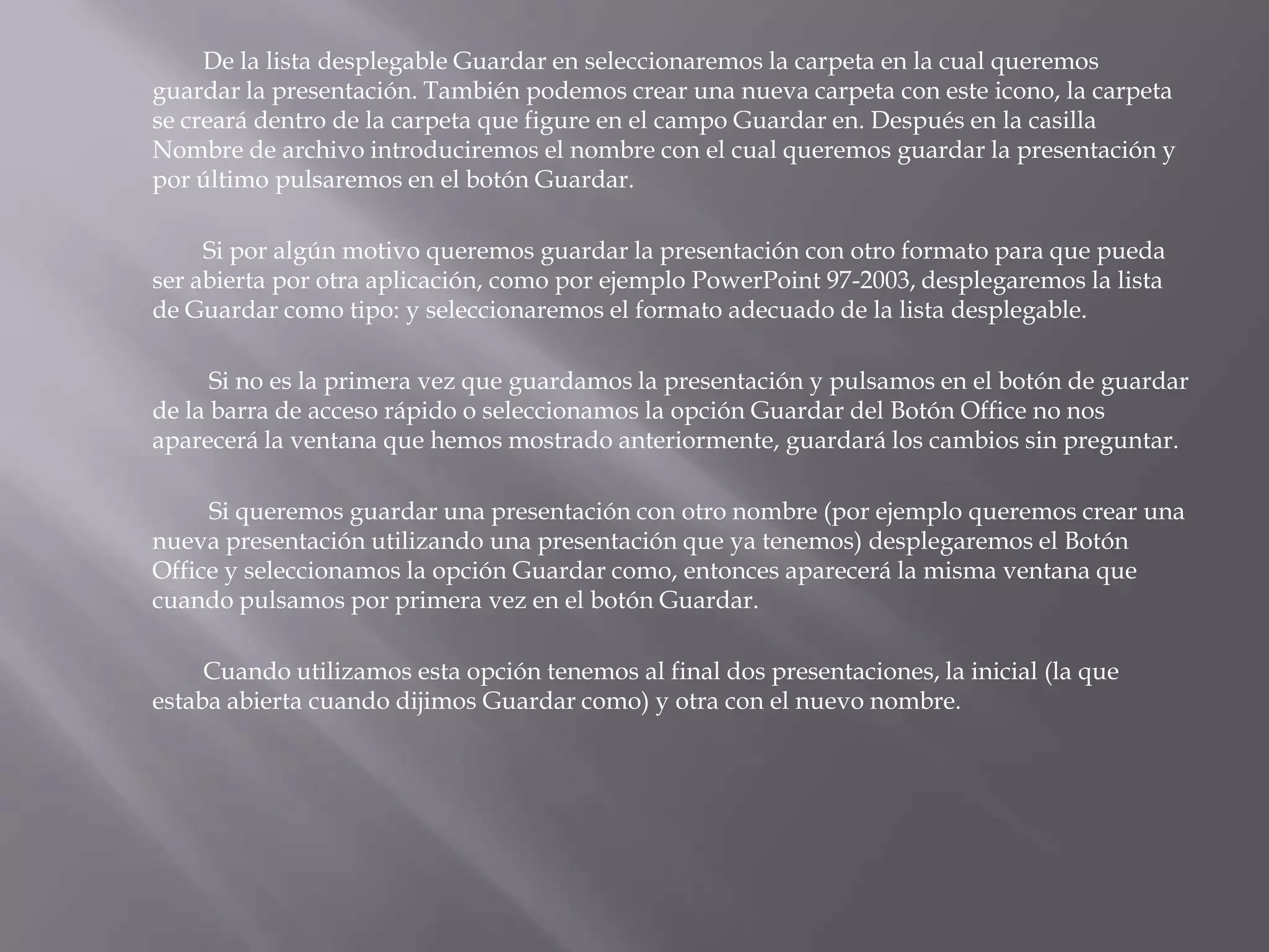 		De la lista desplegable Guardar en seleccionaremos la carpeta en la cual queremos guardar la presentación. También podemos crear una nueva carpeta con este icono, la carpeta se creará dentro de la carpeta que figure en el campo Guardar en. Después en la casilla Nombre de archivo introduciremos el nombre con el cual queremos guardar la presentación y por último pulsaremos en el botón Guardar. 	Si por algún motivo queremos guardar la presentación con otro formato para que pueda ser abierta por otra aplicación, como por ejemplo PowerPoint 97-2003, desplegaremos la lista de Guardar como tipo: y seleccionaremos el formato adecuado de la lista desplegable.Si no es la primera vez que guardamos la presentación y pulsamos en el botón de guardar de la barra de acceso rápido o seleccionamos la opción Guardar del Botón Office no nos aparecerá la ventana que hemos mostrado anteriormente, guardará los cambios sin preguntar.Si queremos guardar una presentación con otro nombre (por ejemplo queremos crear una nueva presentación utilizando una presentación que ya tenemos) desplegaremos el Botón Office y seleccionamos la opción Guardar como, entonces aparecerá la misma ventana que cuando pulsamos por primera vez en el botón Guardar. 	Cuando utilizamos esta opción tenemos al final dos presentaciones, la inicial (la que estaba abierta cuando dijimos Guardar como) y otra con el nuevo nombre. 