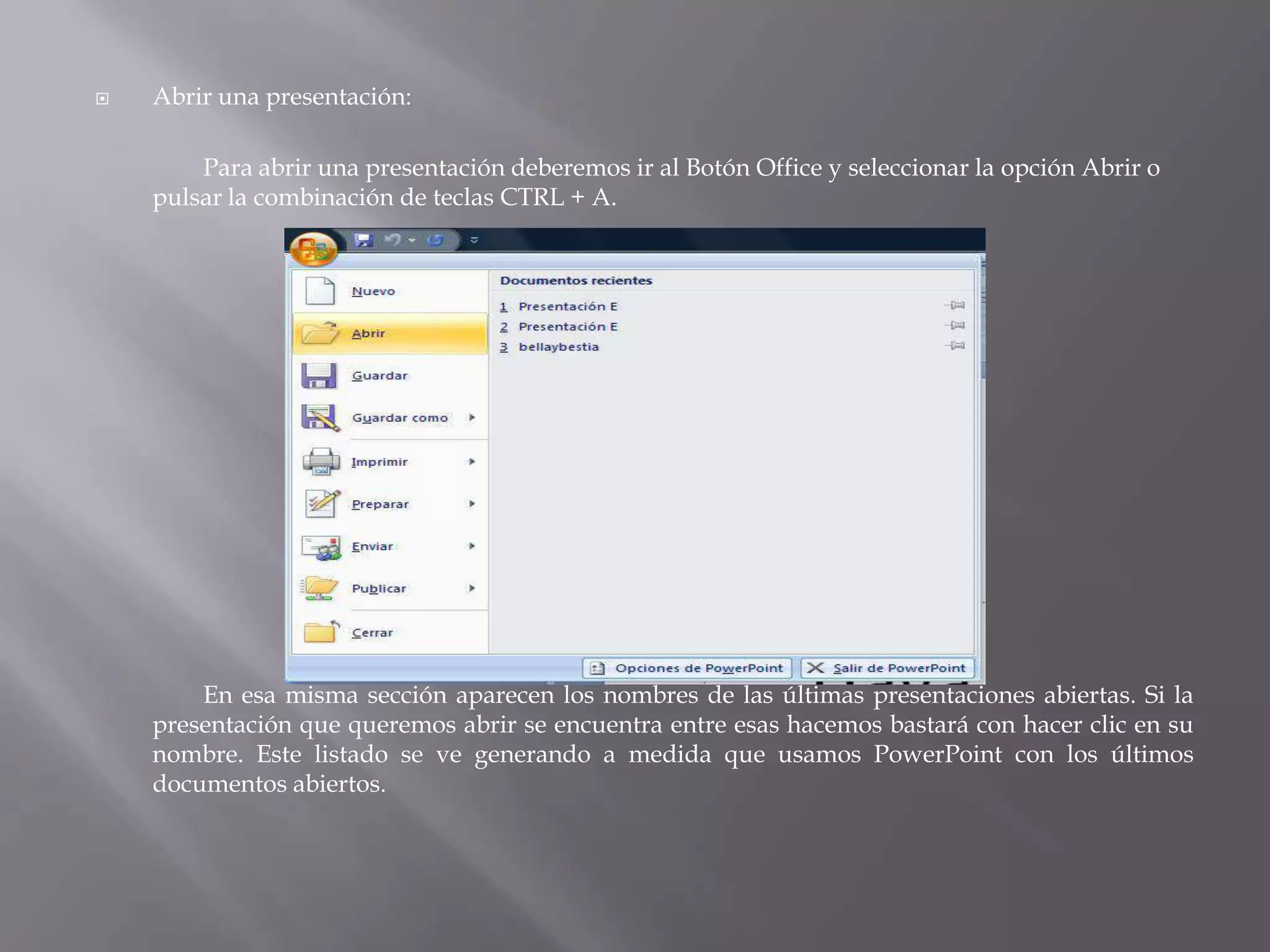 Abrir una presentación: 	Para abrir una presentación deberemos ir al Botón Office y seleccionar la opción Abrir o pulsar la combinación de teclas CTRL + A. 		En esa misma sección aparecen los nombres de las últimas presentaciones abiertas. Si la presentación que queremos abrir se encuentra entre esas hacemos bastará con hacer clic en su nombre. Este listado se ve generando a medida que usamos PowerPoint con los últimos documentos abiertos. 