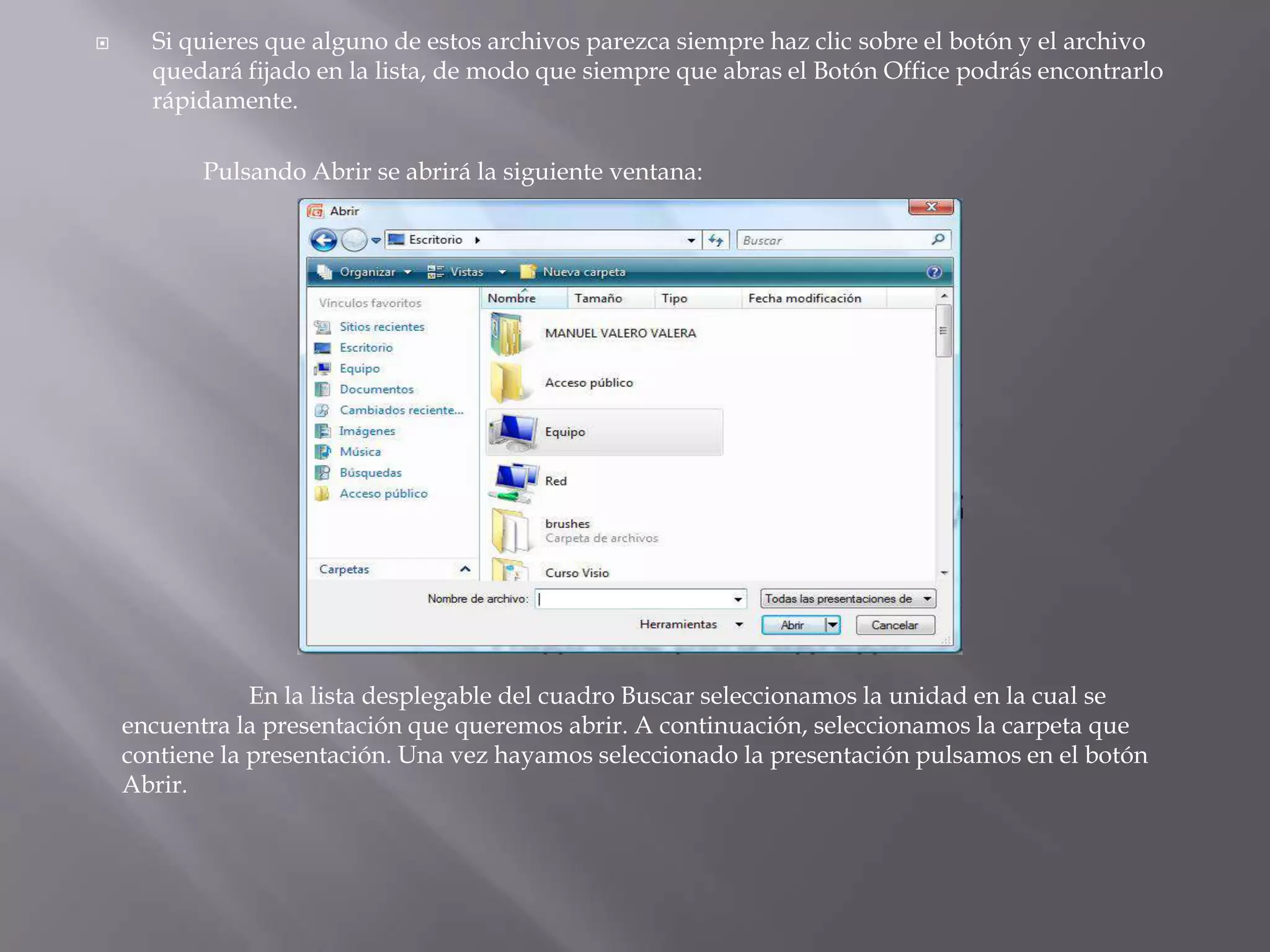 Si quieres que alguno de estos archivos parezca siempre haz clic sobre el botón y el archivo quedará fijado en la lista, de modo que siempre que abras el Botón Office podrás encontrarlo rápidamente.	Pulsando Abrir se abrirá la siguiente ventana: 	En la lista desplegable del cuadro Buscar seleccionamos la unidad en la cual se encuentra la presentación que queremos abrir. A continuación, seleccionamos la carpeta que contiene la presentación. Una vez hayamos seleccionado la presentación pulsamos en el botón Abrir. 
