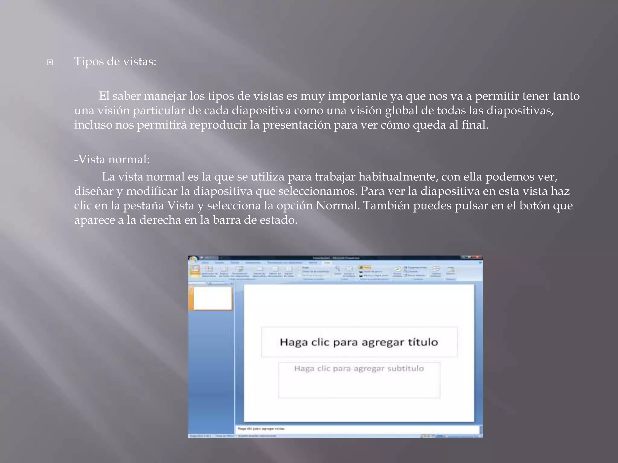 Tipos de vistas: 		El saber manejar los tipos de vistas es muy importante ya que nos va a permitir tener tanto una visión particular de cada diapositiva como una visión global de todas las diapositivas, incluso nos permitirá reproducir la presentación para ver cómo queda al final. 	-Vista normal:La vista normal es la que se utiliza para trabajar habitualmente, con ella podemos ver, diseñar y modificar la diapositiva que seleccionamos. Para ver la diapositiva en esta vista haz clic en la pestaña Vista y selecciona la opción Normal. También puedes pulsar en el botón que aparece a la derecha en la barra de estado. 