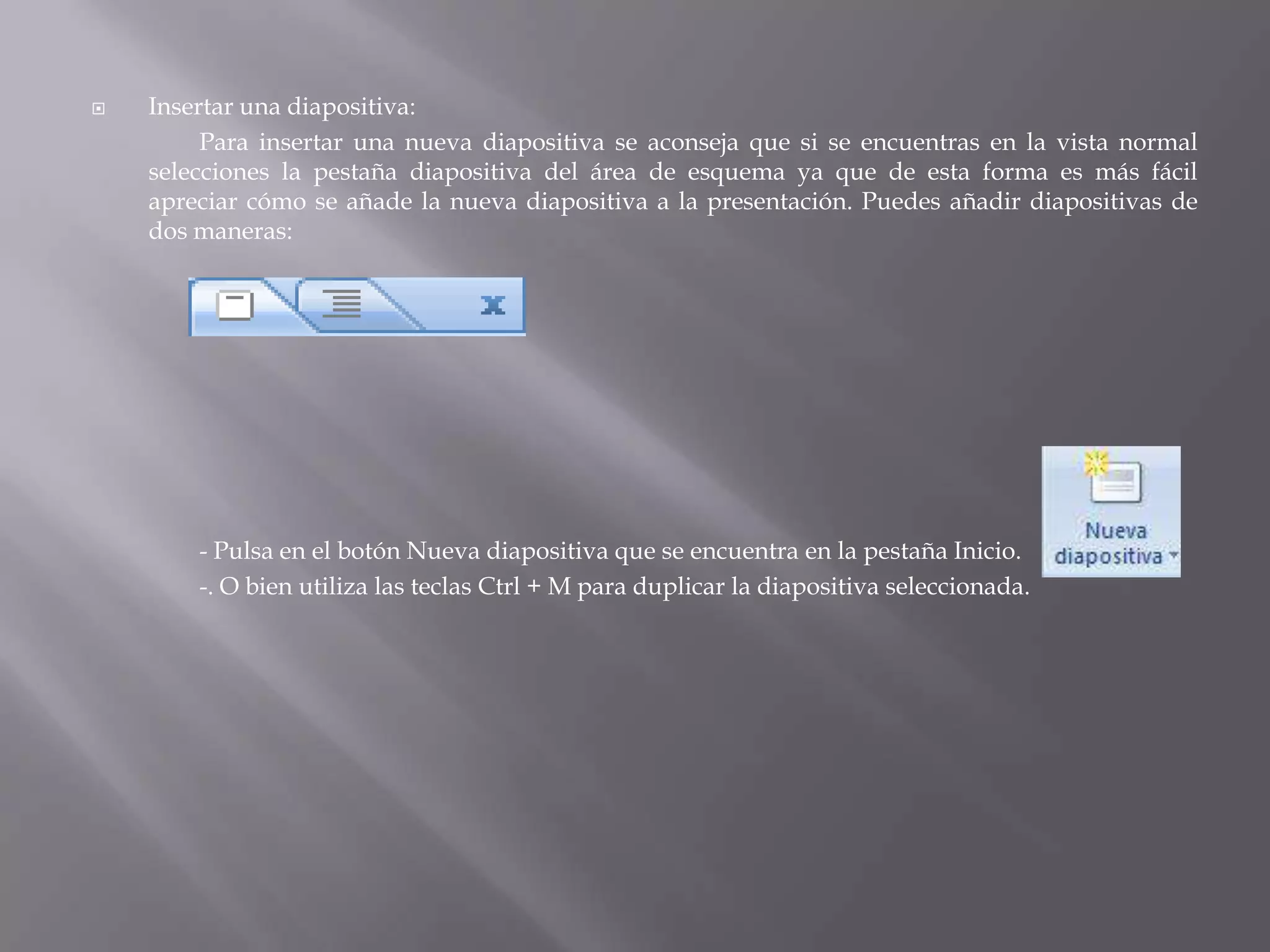 Insertar una diapositiva: 	Para insertar una nueva diapositiva se aconseja que si se encuentras en la vista normal selecciones la pestaña diapositiva del área de esquema ya que de esta forma es más fácil apreciar cómo se añade la nueva diapositiva a la presentación. Puedes añadir diapositivas de dos maneras: 	- Pulsa en el botón Nueva diapositiva que se encuentra en la pestaña Inicio.		-. O bien utiliza las teclas Ctrl + M para duplicar la diapositiva seleccionada.