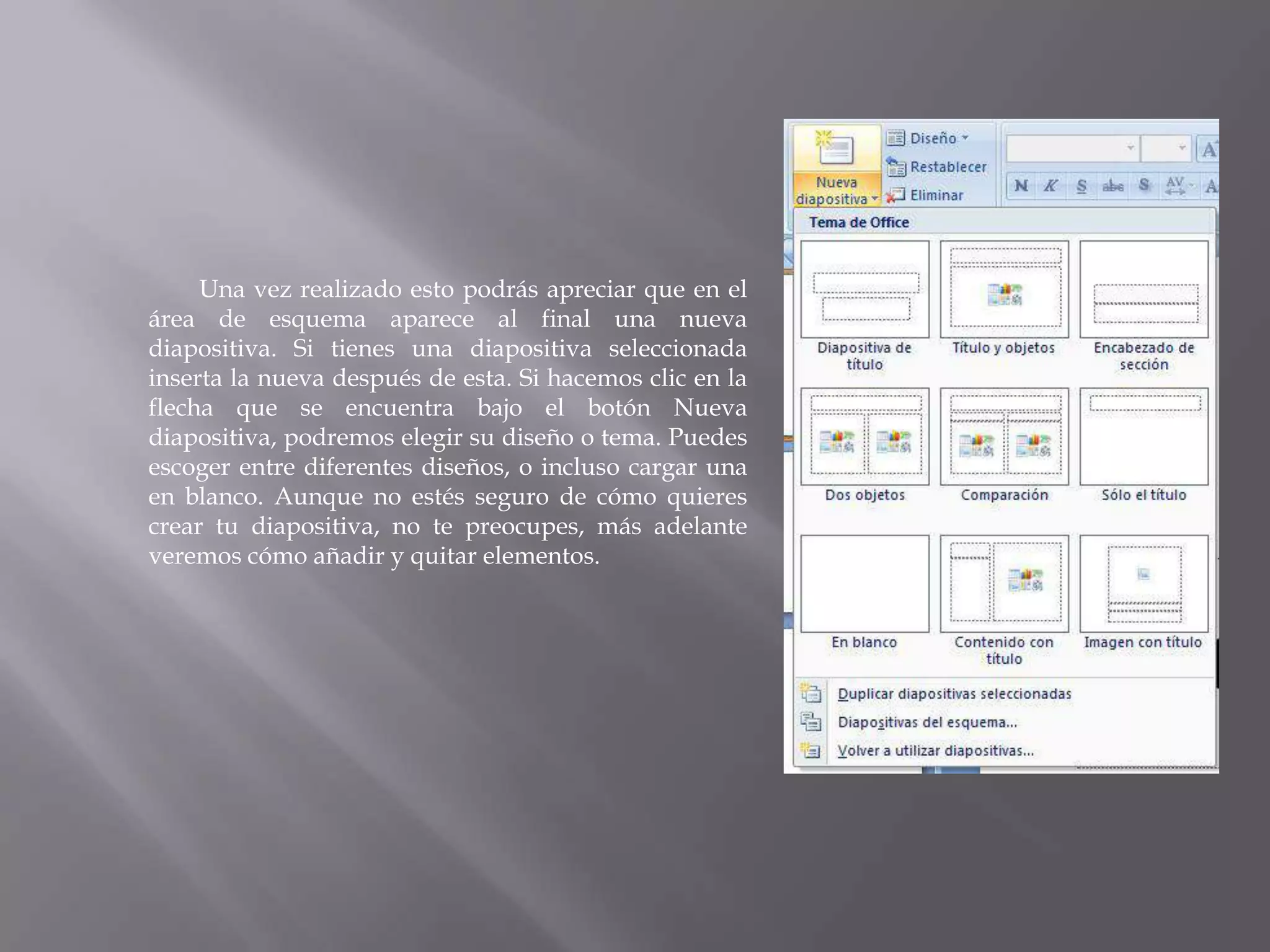 		Una vez realizado esto podrás apreciar que en el área de esquema aparece al final una nueva diapositiva. Si tienes una diapositiva seleccionada inserta la nueva después de esta. Si hacemos clic en la flecha que se encuentra bajo el botón Nueva diapositiva, podremos elegir su diseño o tema. Puedes escoger entre diferentes diseños, o incluso cargar una en blanco. Aunque no estés seguro de cómo quieres crear tu diapositiva, no te preocupes, más adelante veremos cómo añadir y quitar elementos. 