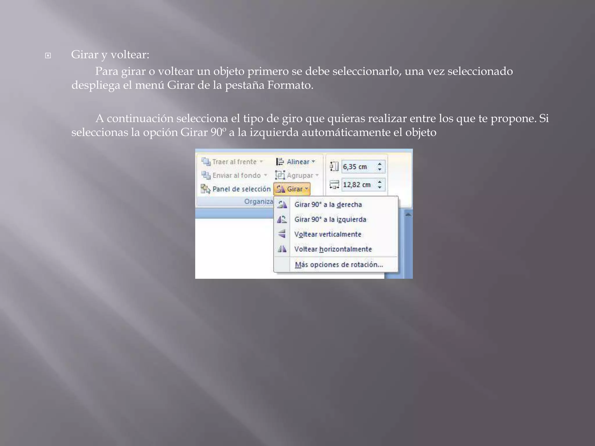 Girar y voltear:	Para girar o voltear un objeto primero se debe seleccionarlo, una vez seleccionado despliega el menú Girar de la pestaña Formato. 		A continuación selecciona el tipo de giro que quieras realizar entre los que te propone. Si seleccionas la opción Girar 90º a la izquierda automáticamente el objeto 
