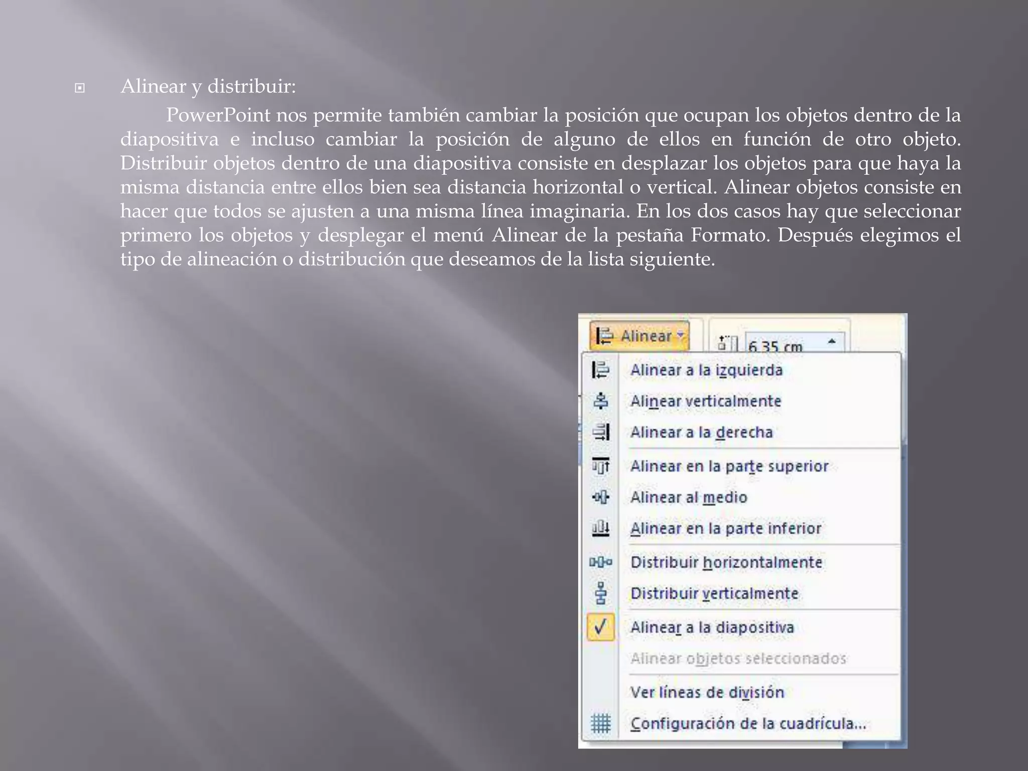 Alinear y distribuir:PowerPoint nos permite también cambiar la posición que ocupan los objetos dentro de la diapositiva e incluso cambiar la posición de alguno de ellos en función de otro objeto. Distribuir objetos dentro de una diapositiva consiste en desplazar los objetos para que haya la misma distancia entre ellos bien sea distancia horizontal o vertical. Alinear objetos consiste en hacer que todos se ajusten a una misma línea imaginaria. En los dos casos hay que seleccionar primero los objetos y desplegar el menú Alinear de la pestaña Formato. Después elegimos el tipo de alineación o distribución que deseamos de la lista siguiente. 