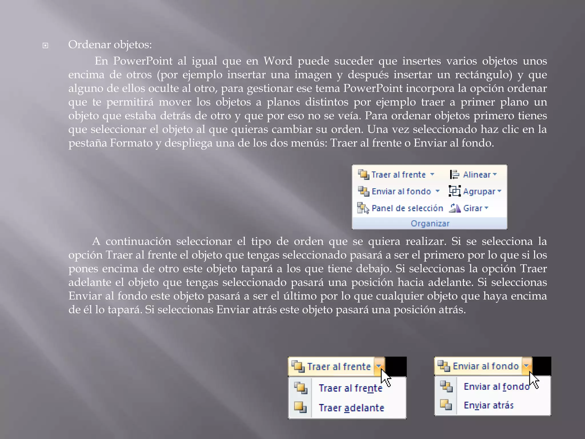 Ordenar objetos:En PowerPoint al igual que en Word puede suceder que insertes varios objetos unos encima de otros (por ejemplo insertar una imagen y después insertar un rectángulo) y que alguno de ellos oculte al otro, para gestionar ese tema PowerPoint incorpora la opción ordenar que te permitirá mover los objetos a planos distintos por ejemplo traer a primer plano un objeto que estaba detrás de otro y que por eso no se veía. Para ordenar objetos primero tienes que seleccionar el objeto al que quieras cambiar su orden. Una vez seleccionado haz clic en la pestaña Formato y despliega una de los dos menús: Traer al frente o Enviar al fondo.	A continuación seleccionar el tipo de orden que se quiera realizar. Si se selecciona la opción Traer al frente el objeto que tengas seleccionado pasará a ser el primero por lo que si los pones encima de otro este objeto tapará a los que tiene debajo. Si seleccionas la opción Traer adelante el objeto que tengas seleccionado pasará una posición hacia adelante. Si seleccionas Enviar al fondo este objeto pasará a ser el último por lo que cualquier objeto que haya encima de él lo tapará. Si seleccionas Enviar atrás este objeto pasará una posición atrás. 