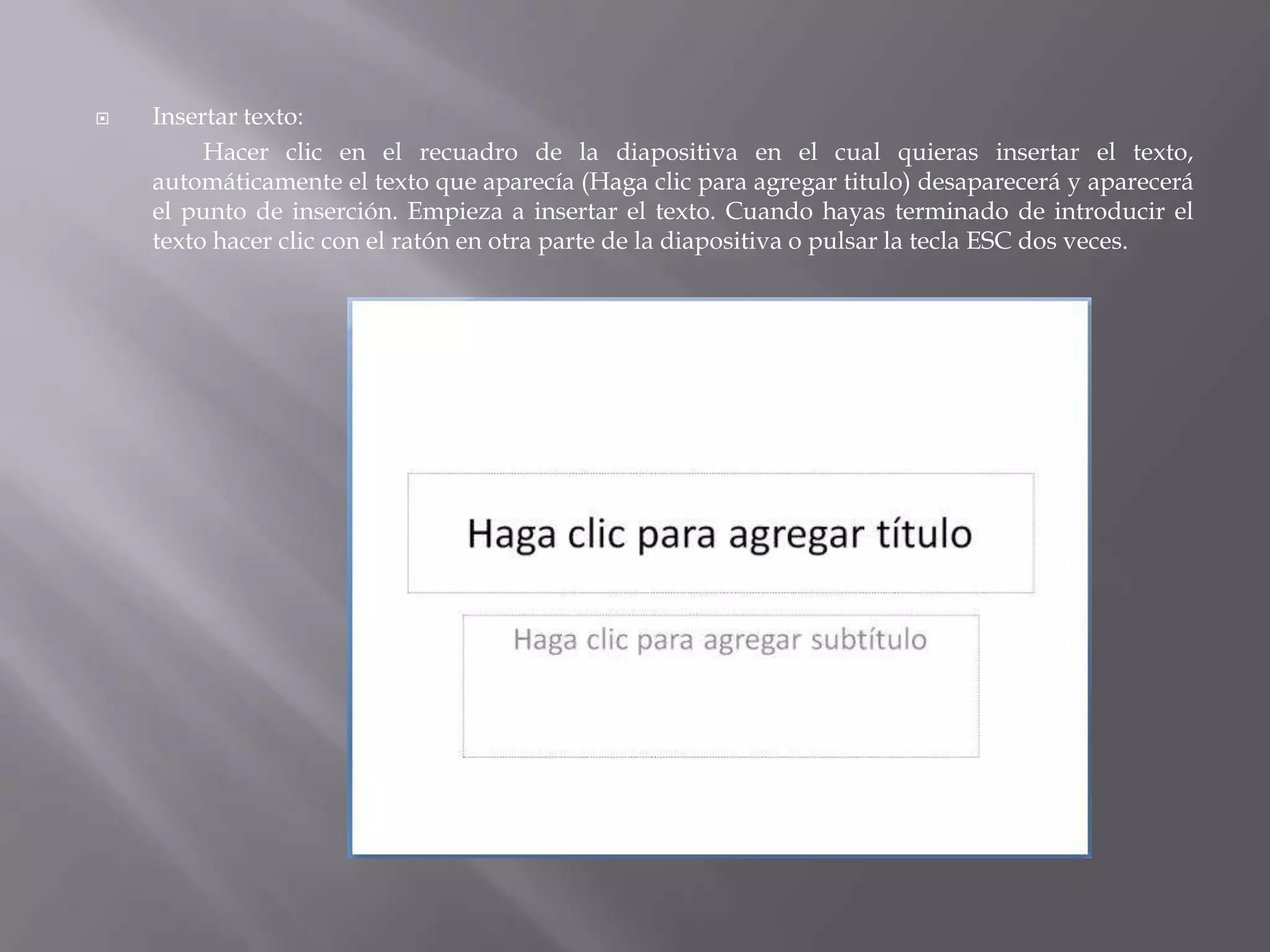 Insertar texto: 		Hacer clic en el recuadro de la diapositiva en el cual quieras insertar el texto, automáticamente el texto que aparecía (Haga clic para agregar titulo) desaparecerá y aparecerá el punto de inserción. Empieza a insertar el texto. Cuando hayas terminado de introducir el texto hacer clic con el ratón en otra parte de la diapositiva o pulsar la tecla ESC dos veces. 