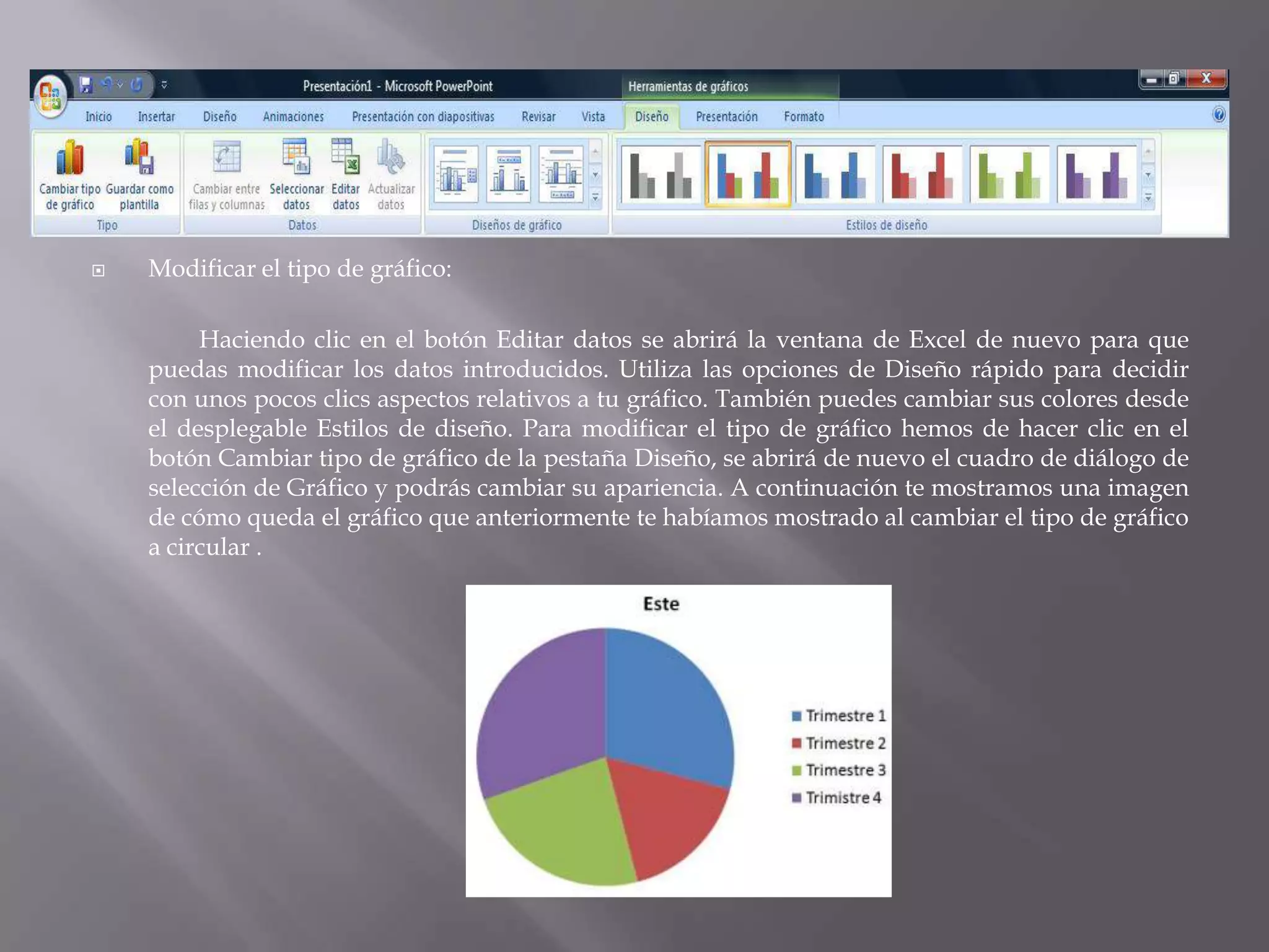 Modificar el tipo de gráfico: Haciendo clic en el botón Editar datos se abrirá la ventana de Excel de nuevo para que puedas modificar los datos introducidos. Utiliza las opciones de Diseño rápido para decidir con unos pocos clics aspectos relativos a tu gráfico. También puedes cambiar sus colores desde el desplegable Estilos de diseño. Para modificar el tipo de gráfico hemos de hacer clic en el botón Cambiar tipo de gráfico de la pestaña Diseño, se abrirá de nuevo el cuadro de diálogo de selección de Gráfico y podrás cambiar su apariencia. A continuación te mostramos una imagen de cómo queda el gráfico que anteriormente te habíamos mostrado al cambiar el tipo de gráfico a circular .