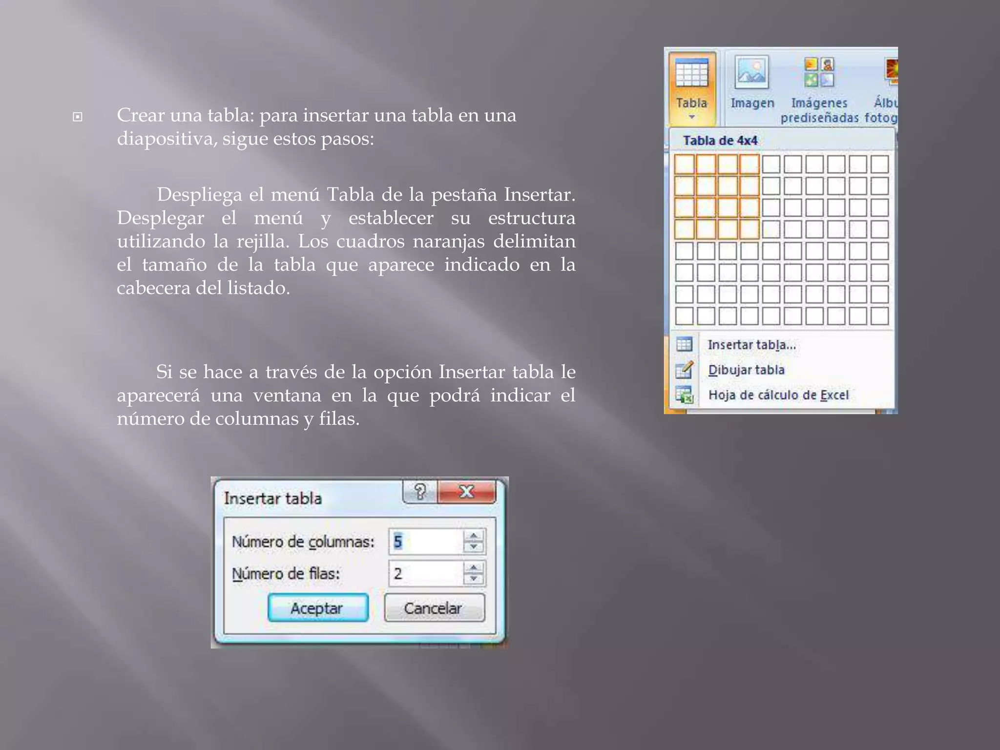 Crear una tabla: para insertar una tabla en una diapositiva, sigue estos pasos: 	Despliega el menú Tabla de la pestaña Insertar. Desplegar el menú y establecer su estructura utilizando la rejilla. Los cuadros naranjas delimitan el tamaño de la tabla que aparece indicado en la cabecera del listado. 	Si se hace a través de la opción Insertar tabla le aparecerá una ventana en la que podrá indicar el número de columnas y filas. 