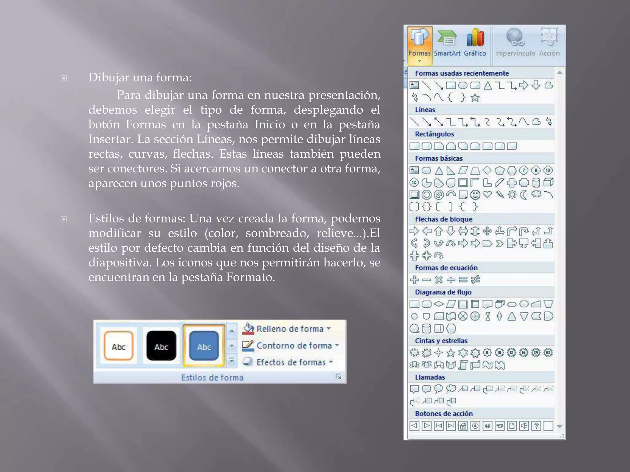 Dibujar una forma:Para dibujar una forma en nuestra presentación, debemos elegir el tipo de forma, desplegando el botón Formas en la pestaña Inicio o en la pestaña Insertar. La sección Líneas, nos permite dibujar líneas rectas, curvas, flechas. Estas líneas también pueden ser conectores. Si acercamos un conector a otra forma, aparecen unos puntos rojos. Estilos de formas: Una vez creada la forma, podemos modificar su estilo (color, sombreado, relieve...).El estilo por defecto cambia en función del diseño de la diapositiva. Los iconos que nos permitirán hacerlo, se encuentran en la pestaña Formato. 