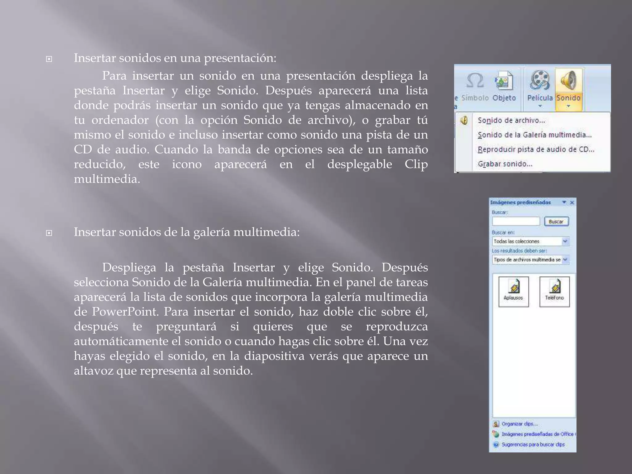 Insertar sonidos en una presentación:Para insertar un sonido en una presentación despliega la pestaña Insertar y elige Sonido. Después aparecerá una lista donde podrás insertar un sonido que ya tengas almacenado en tu ordenador (con la opción Sonido de archivo), o grabar tú mismo el sonido e incluso insertar como sonido una pista de un CD de audio. Cuando la banda de opciones sea de un tamaño reducido, este icono aparecerá en el desplegable Clip multimedia. Insertar sonidos de la galería multimedia:Despliega la pestaña Insertar y elige Sonido. Después selecciona Sonido de la Galería multimedia. En el panel de tareas aparecerá la lista de sonidos que incorpora la galería multimedia de PowerPoint. Para insertar el sonido, haz doble clic sobre él, después te preguntará si quieres que se reproduzca automáticamente el sonido o cuando hagas clic sobre él. Una vez hayas elegido el sonido, en la diapositiva verás que aparece un altavoz que representa al sonido. 