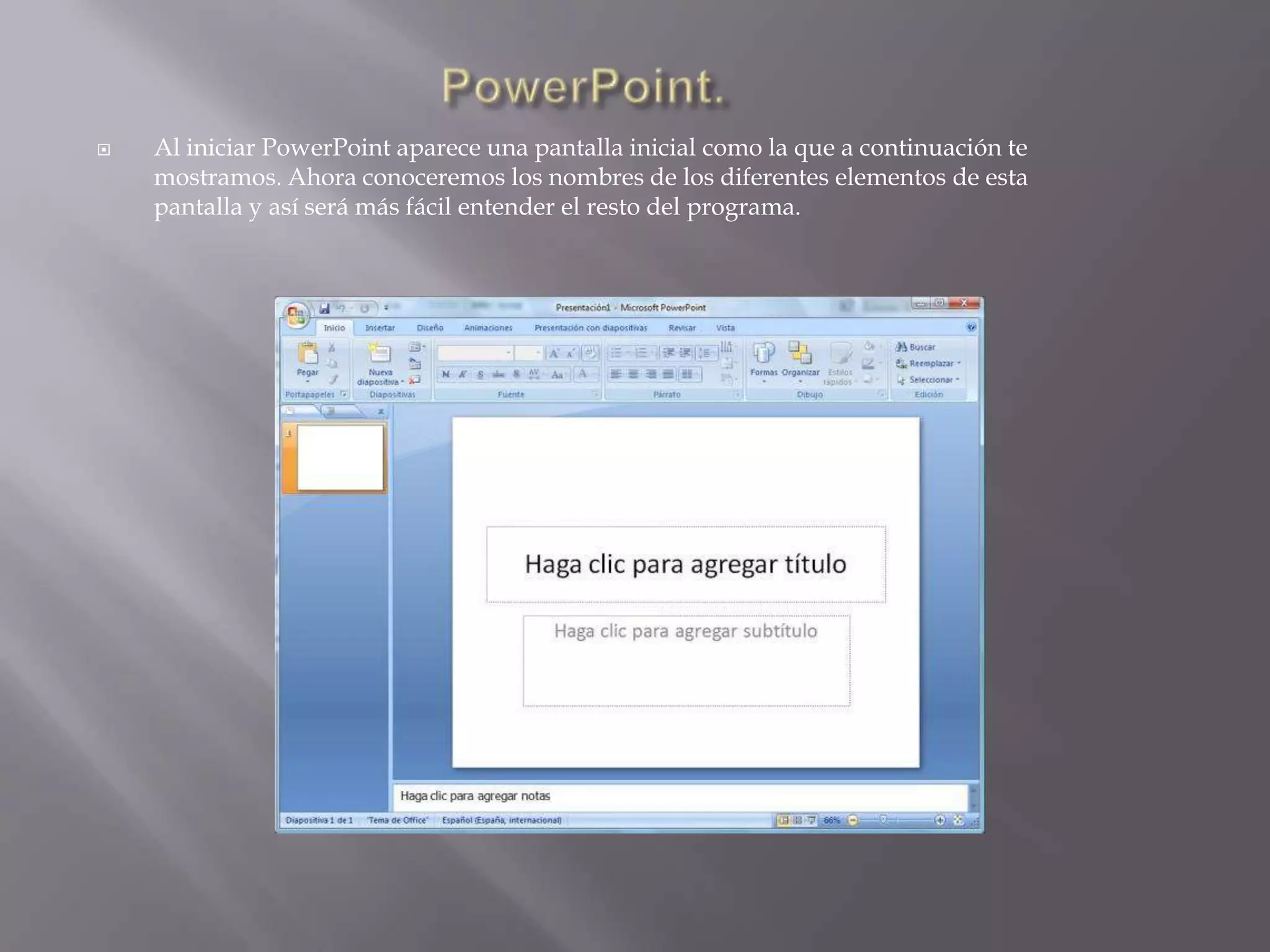 PowerPoint.Al iniciar PowerPoint aparece una pantalla inicial como la que a continuación te mostramos. Ahora conoceremos los nombres de los diferentes elementos de esta pantalla y así será más fácil entender el resto del programa. 