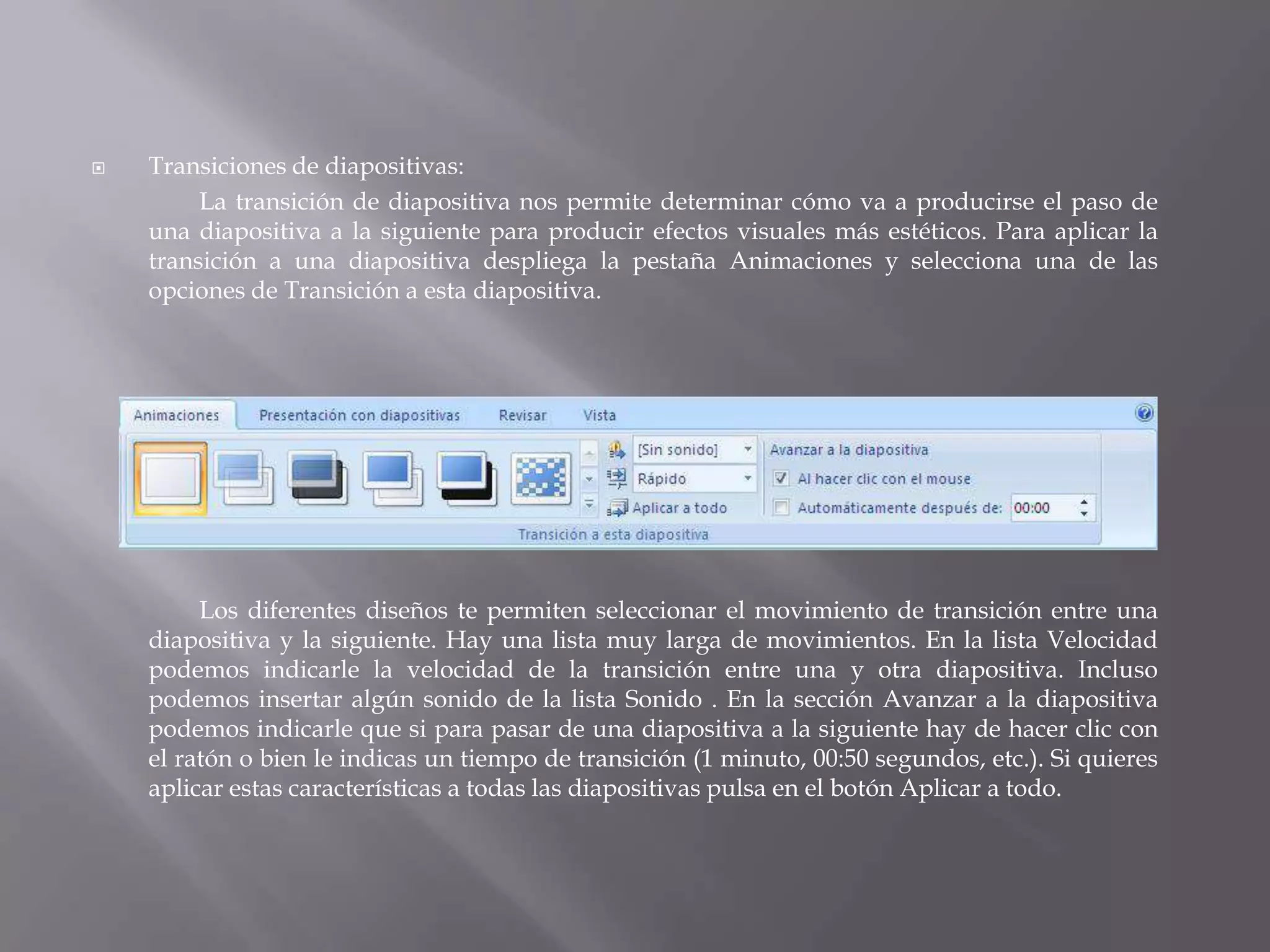 Transiciones de diapositivas: 	La transición de diapositiva nos permite determinar cómo va a producirse el paso de una diapositiva a la siguiente para producir efectos visuales más estéticos. Para aplicar la transición a una diapositiva despliega la pestaña Animaciones y selecciona una de las opciones de Transición a esta diapositiva. 	Los diferentes diseños te permiten seleccionar el movimiento de transición entre una diapositiva y la siguiente. Hay una lista muy larga de movimientos. En la lista Velocidad podemos indicarle la velocidad de la transición entre una y otra diapositiva. Incluso podemos insertar algún sonido de la lista Sonido . En la sección Avanzar a la diapositiva podemos indicarle que si para pasar de una diapositiva a la siguiente hay de hacer clic con el ratón o bien le indicas un tiempo de transición (1 minuto, 00:50 segundos, etc.). Si quieres aplicar estas características a todas las diapositivas pulsa en el botón Aplicar a todo. 