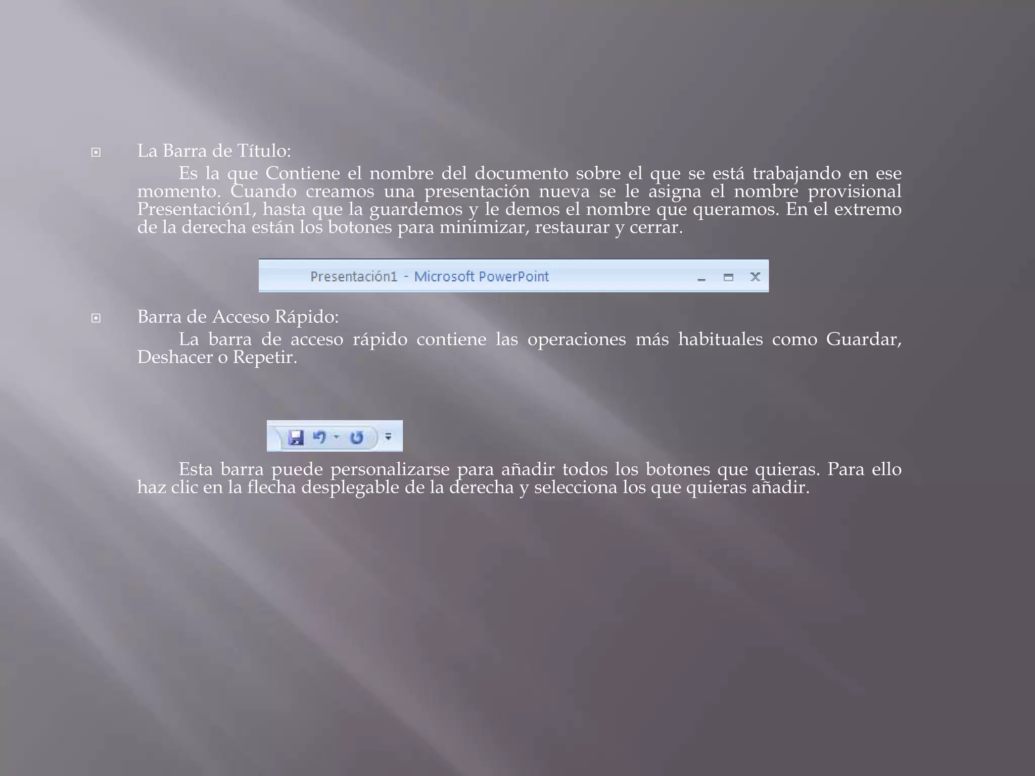 La Barra de Título:		Es la que Contiene el nombre del documento sobre el que se está trabajando en ese momento. Cuando creamos una presentación nueva se le asigna el nombre provisional Presentación1, hasta que la guardemos y le demos el nombre que queramos. En el extremo de la derecha están los botones para minimizar, restaurar y cerrar. Barra de Acceso Rápido: 		La barra de acceso rápido contiene las operaciones más habituales como Guardar, Deshacer o Repetir.		Esta barra puede personalizarse para añadir todos los botones que quieras. Para ello haz clic en la flecha desplegable de la derecha y selecciona los que quieras añadir. 