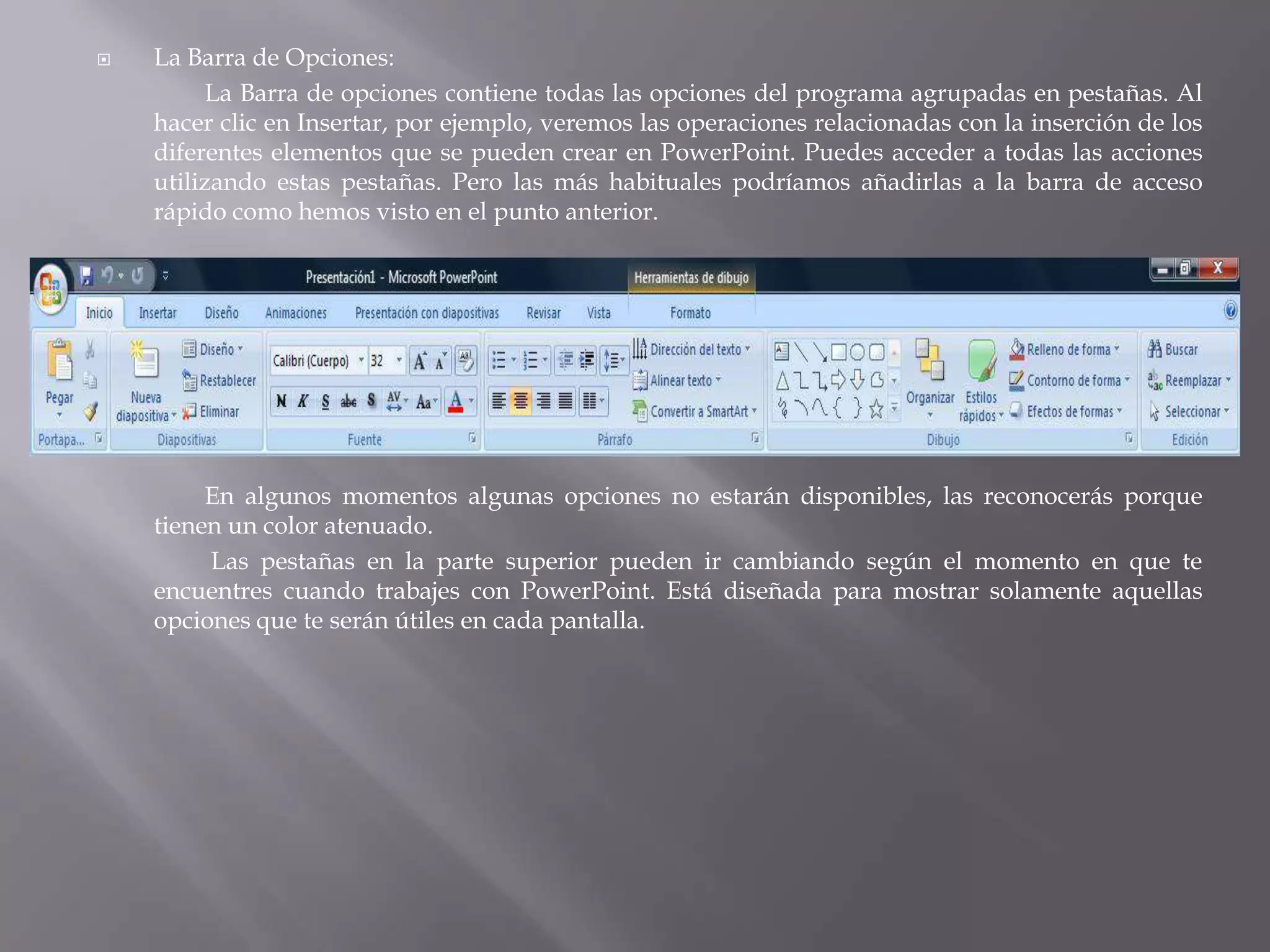 La Barra de Opciones:		La Barra de opciones contiene todas las opciones del programa agrupadas en pestañas. Al hacer clic en Insertar, por ejemplo, veremos las operaciones relacionadas con la inserción de los diferentes elementos que se pueden crear en PowerPoint. Puedes acceder a todas las acciones utilizando estas pestañas. Pero las más habituales podríamos añadirlas a la barra de acceso rápido como hemos visto en el punto anterior.	En algunos momentos algunas opciones no estarán disponibles, las reconocerás porque tienen un color atenuado.Las pestañas en la parte superior pueden ir cambiando según el momento en que te encuentres cuando trabajes con PowerPoint. Está diseñada para mostrar solamente aquellas opciones que te serán útiles en cada pantalla. 