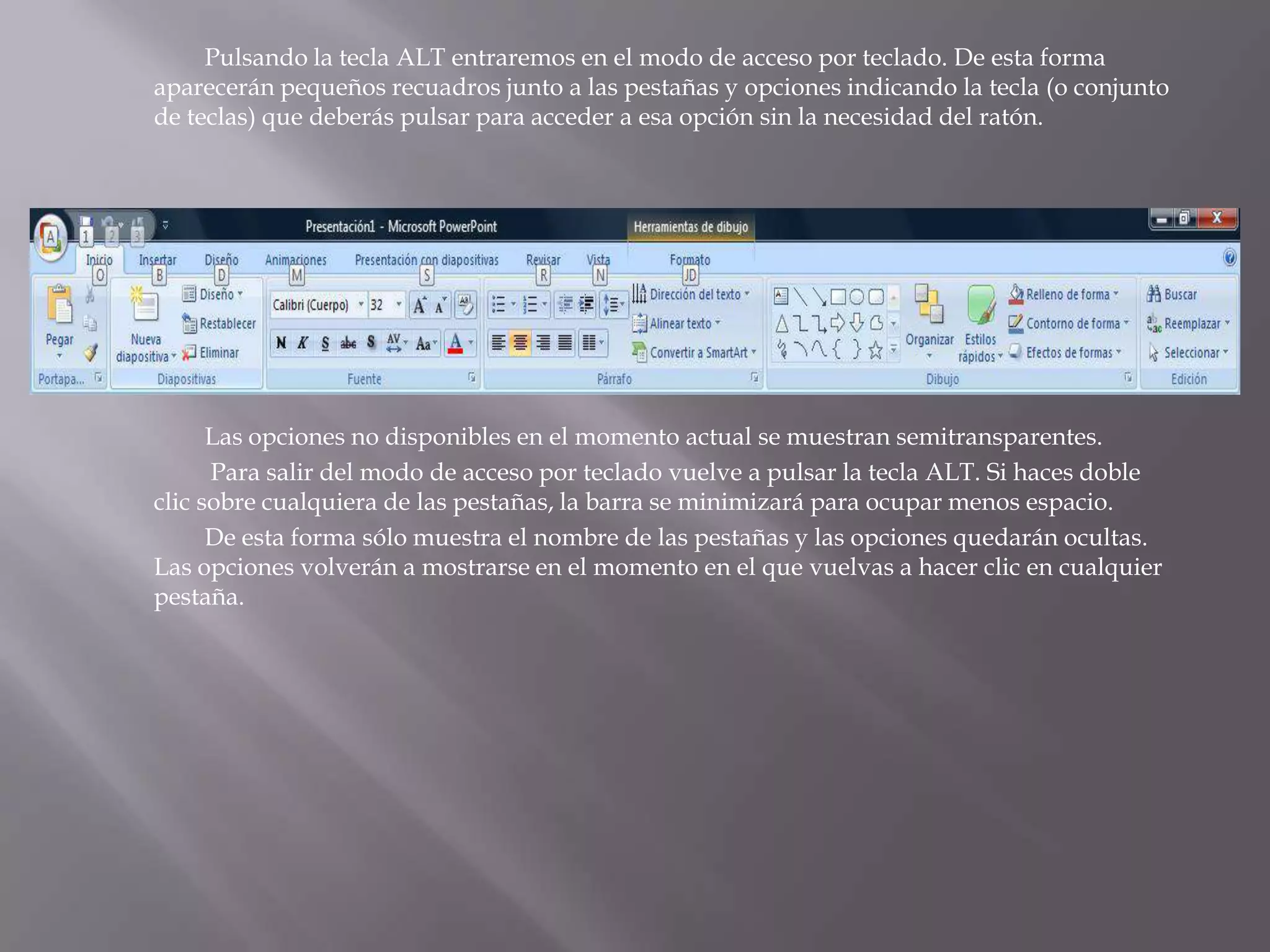 		Pulsando la tecla ALT entraremos en el modo de acceso por teclado. De esta forma aparecerán pequeños recuadros junto a las pestañas y opciones indicando la tecla (o conjunto de teclas) que deberás pulsar para acceder a esa opción sin la necesidad del ratón. 		Las opciones no disponibles en el momento actual se muestran semitransparentes.Para salir del modo de acceso por teclado vuelve a pulsar la tecla ALT. Si haces doble clic sobre cualquiera de las pestañas, la barra se minimizará para ocupar menos espacio. 		De esta forma sólo muestra el nombre de las pestañas y las opciones quedarán ocultas. Las opciones volverán a mostrarse en el momento en el que vuelvas a hacer clic en cualquier pestaña. 
