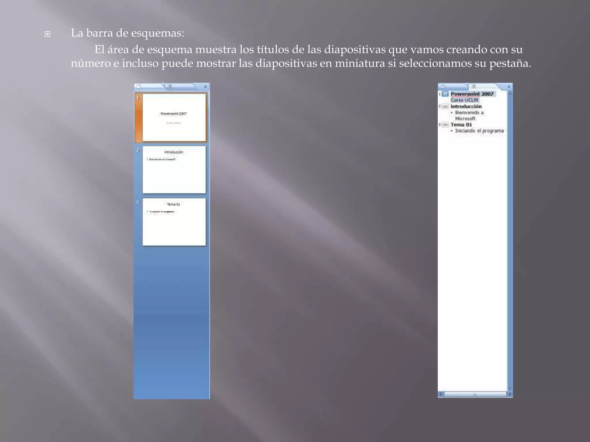 La barra de esquemas: 		El área de esquema muestra los títulos de las diapositivas que vamos creando con su número e incluso puede mostrar las diapositivas en miniatura si seleccionamos su pestaña. 
