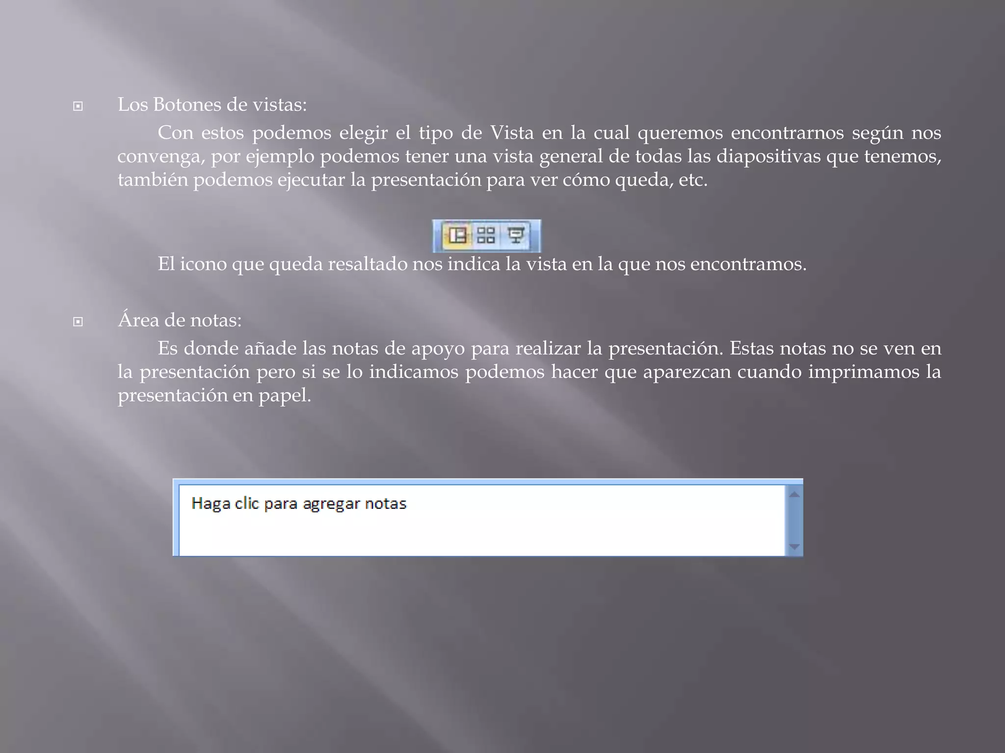 Los Botones de vistas:	Con estos podemos elegir el tipo de Vista en la cual queremos encontrarnos según nos convenga, por ejemplo podemos tener una vista general de todas las diapositivas que tenemos, también podemos ejecutar la presentación para ver cómo queda, etc.		El icono que queda resaltado nos indica la vista en la que nos encontramos. Área de notas: 		Es donde añade las notas de apoyo para realizar la presentación. Estas notas no se ven en la presentación pero si se lo indicamos podemos hacer que aparezcan cuando imprimamos la presentación en papel. 