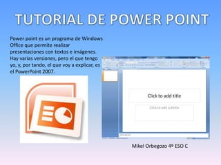 Power point es un programa de Windows
Office que permite realizar
presentaciones con textos e imágenes.
Hay varias versiones, pero el que tengo
yo, y, por tando, el que voy a explicar, es
el PowerPoint 2007.




                                              Mikel Orbegozo 4º ESO C
 