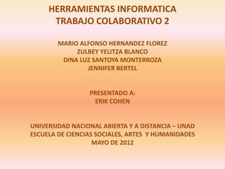 HERRAMIENTAS INFORMATICA
      TRABAJO COLABORATIVO 2

        MARIO ALFONSO HERNANDEZ FLOREZ
             ZULBEY YELITZA BLANCO
         DINA LUZ SANTOYA MONTERROZA
                JENNIFER BERTEL


                 PRESENTADO A:
                  ERIK COHEN


UNIVERSIDAD NACIONAL ABIERTA Y A DISTANCIA – UNAD
ESCUELA DE CIENCIAS SOCIALES, ARTES Y HUMANIDADES
                   MAYO DE 2012
 