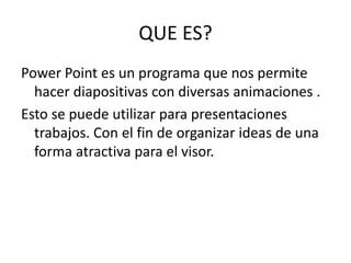 QUE ES?
Power Point es un programa que nos permite
hacer diapositivas con diversas animaciones .
Esto se puede utilizar para presentaciones
trabajos. Con el fin de organizar ideas de una
forma atractiva para el visor.