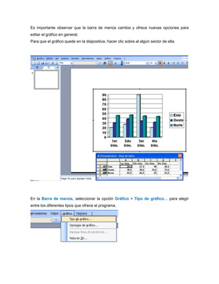 Es importante observar que la barra de menús cambia y ofrece nuevas opciones para
editar el gráfico en general.
Para que el gráfico quede en la diapositiva, hacer clic sobre al algún sector de ella.
En la Barra de menús, seleccionar la opción Gráfico > Tipo de gráfico… para elegir
entre los diferentes tipos que ofrece el programa.
 