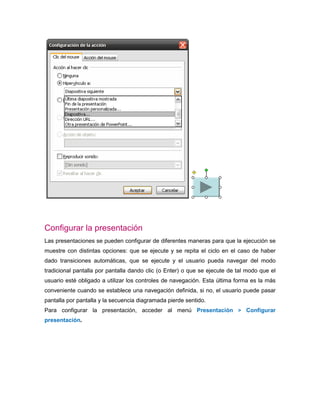 Configurar la presentación
Las presentaciones se pueden configurar de diferentes maneras para que la ejecución se
muestre con distintas opciones: que se ejecute y se repita el ciclo en el caso de haber
dado transiciones automáticas, que se ejecute y el usuario pueda navegar del modo
tradicional pantalla por pantalla dando clic (o Enter) o que se ejecute de tal modo que el
usuario esté obligado a utilizar los controles de navegación. Esta última forma es la más
conveniente cuando se establece una navegación definida, si no, el usuario puede pasar
pantalla por pantalla y la secuencia diagramada pierde sentido.
Para configurar la presentación, acceder al menú Presentación > Configurar
presentación.
 