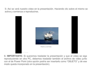 5- Así se verá nuestro video en la presentación. Haciendo clic sobre el mismo se activa y comienza a reproducirse. Pizarro y Los Incas 6-  IMPORTANTE:  Si queremos trasladar la presentación y que el video se siga reproduciendo en otra PC, debemos trasladar también el archivo de video junto con el de Power Point (otra opción podría ser insertarlo como “OBJETO” y de ese modo queda incorporado en la presentación).  