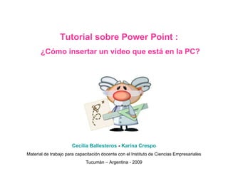Tutorial sobre Power Point :  ¿Cómo insertar un video que está en la PC? Cecilia Ballesteros  -  Karina Crespo Material de trabajo para capacitación docente con el Instituto de Ciencias Empresariales Tucumán – Argentina - 2009 