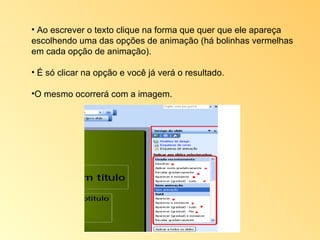 Ao escrever o texto clique na forma que quer que ele apareça escolhendo uma das opções de animação (há bolinhas vermelhas em cada opção de animação).  É só clicar na opção e você já verá o resultado.  O mesmo ocorrerá com a imagem. 
