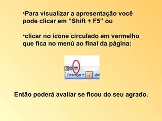 Então poderá avaliar se ficou do seu agrado. Para visualizar a apresentação você pode clicar em “Shift + F5” ou  clicar no ícone circulado em vermelho que fica no menú ao final da página: 